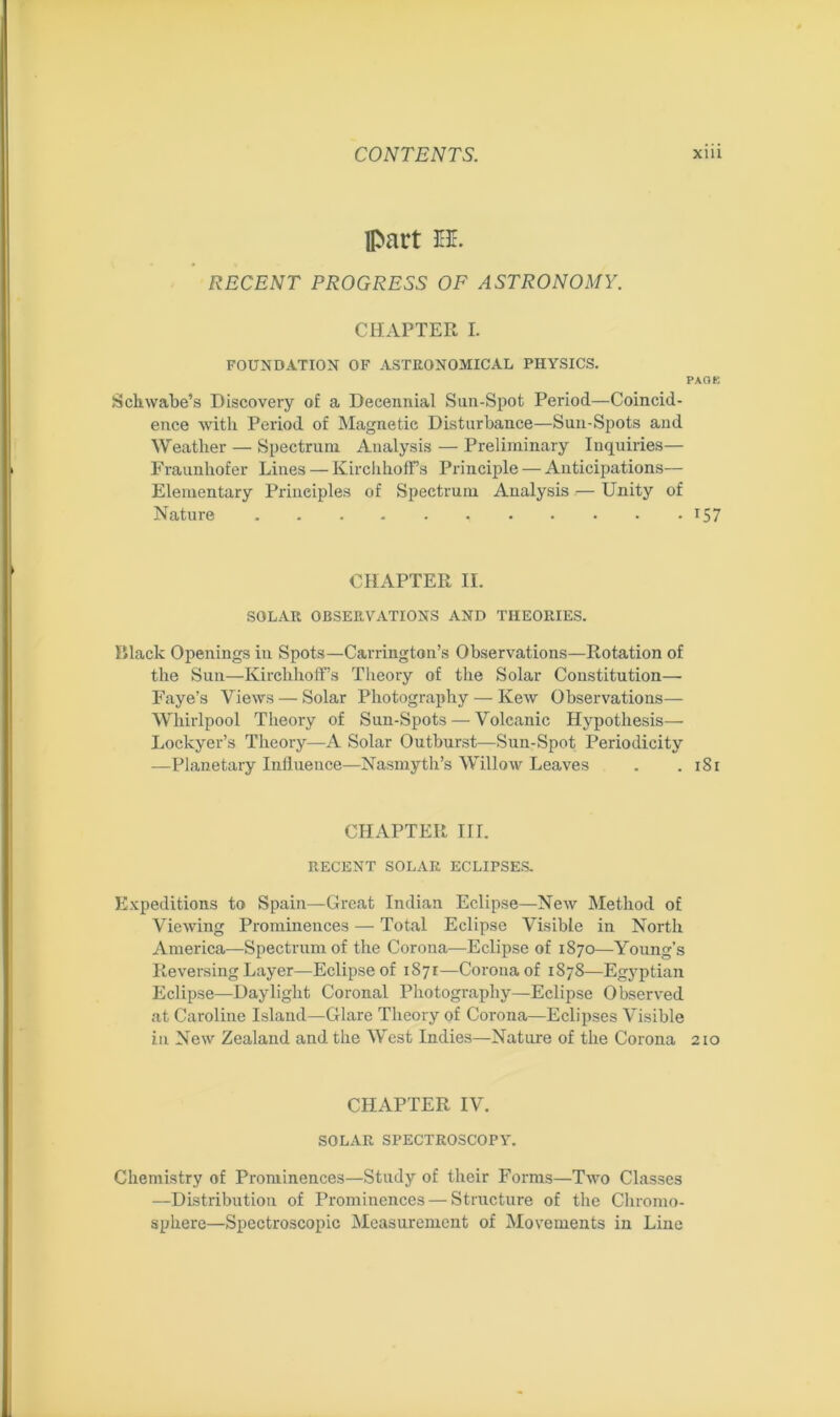 part EE. RECENT PROGRESS OF ASTRONOMY. CHAPTER I. FOUNDATION OF ASTRONOMICAL PHYSICS. PAGE Schwabe’s Discovery of a Decennial Sun-Spot Period—Coincid- ence with Period of Magnetic Disturbance—Sun-Spots and Weather — Spectrum Analysis — Preliminary Inquiries— Fraunhofer Lines — Kirchhoffs Principle — Anticipations— Elementary Principles of Spectrum Analysis — Unity of Nature 157 CHAPTER II. SOLAR OBSERVATIONS AND THEORIES. Black Openings in Spots—Carrington’s Observations—Rotation of the Sun—Kirclihoff’s Theory of the Solar Constitution— Faye’s Views — Solar Photography — Kew Observations— Whirlpool Theory of Sun-Spots — Volcanic Hypothesis— Lockyer’s Theory—A Solar Outburst—Sun-Spot Periodicity —Planetary Influence—Nasmyth’s Willow Leaves . .181 CHAPTER III. RECENT SOLAR ECLIPSES. Expeditions to Spain—Great Indian Eclipse—New Method of Viewing Prominences — Total Eclipse Visible in North America—Spectrum of the Corona—Eclipse of 1870—Young’s Reversing Layer—Eclipse of 1871—Corona of 1878—Egyptian Eclipse—Daylight Coronal Photography—Eclipse Observed at Caroline Island—Glare Theory of Corona—Eclipses Visible in New Zealand and the West Indies—Nature of the Corona 210 CHAPTER IV. SOLAR SPECTROSCOPY. Chemistry of Prominences—Study of their Forms—Two Classes —Distribution of Prominences — Structure of the Chromo- sphere—Spectroscopic Measurement of Movements in Line