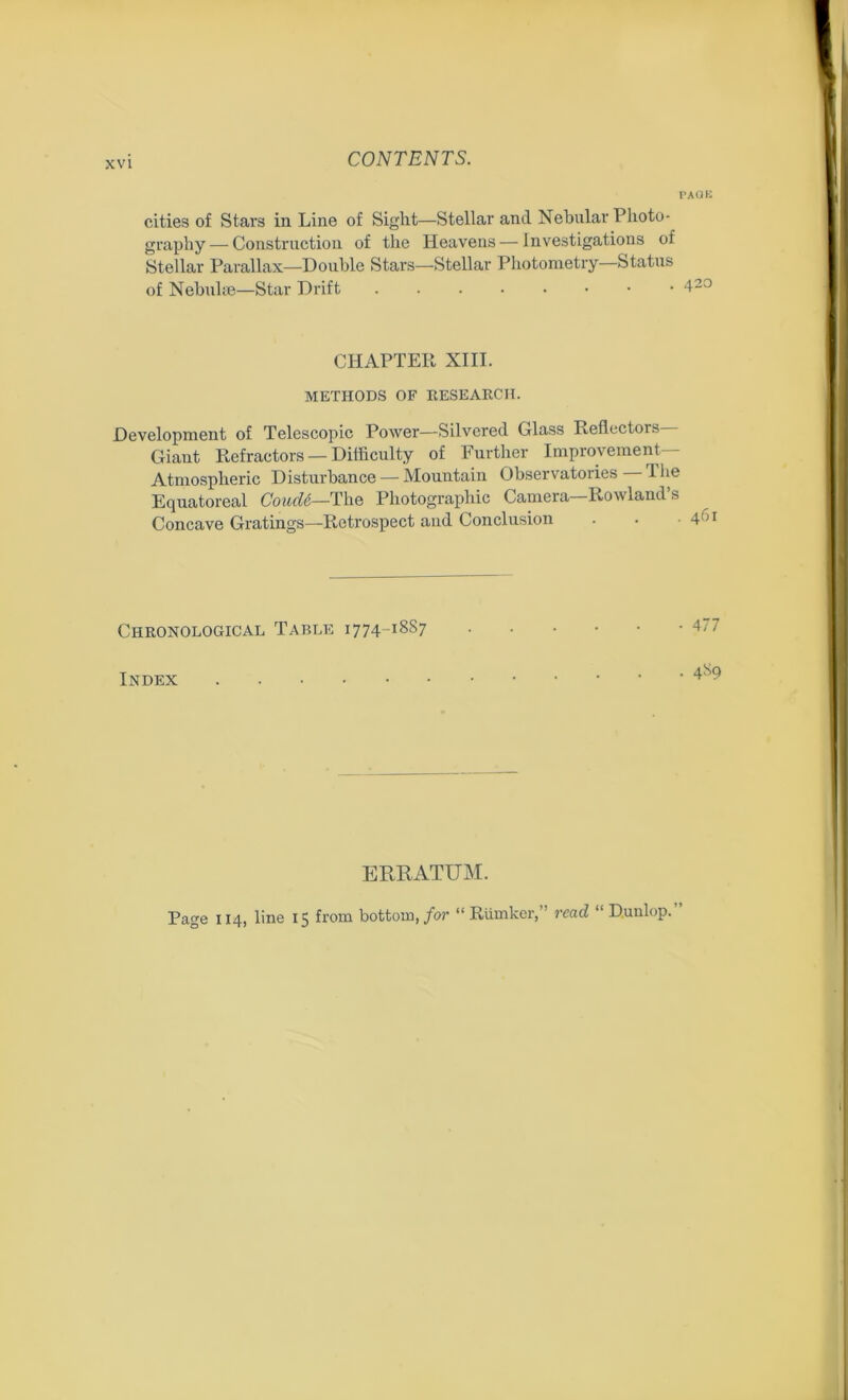 XVI PAOK cities of Stars in Line of Sight—Stellar and Nebular Photo- graphy — Construction of the Heavens — investigations of Stellar Parallax—Double Stars—Stellar Photometry—Status of Nebulae—Star Drift 420 CHAPTER XIII. METHODS OF RESEARCH. Development of Telescopic Power—Silvered Glass Reflectors Giaut Refractors —Difficulty of Further Improvement- Atmospheric Disturbance — Mountain Observatories The Equatoreal CoutU—The Photographic Camera—Rowland’s Concave Gratings—Retrospect and Conclusion . • ■ 4Gl Chronological Table 1774-18S7 Index ERRATUM.