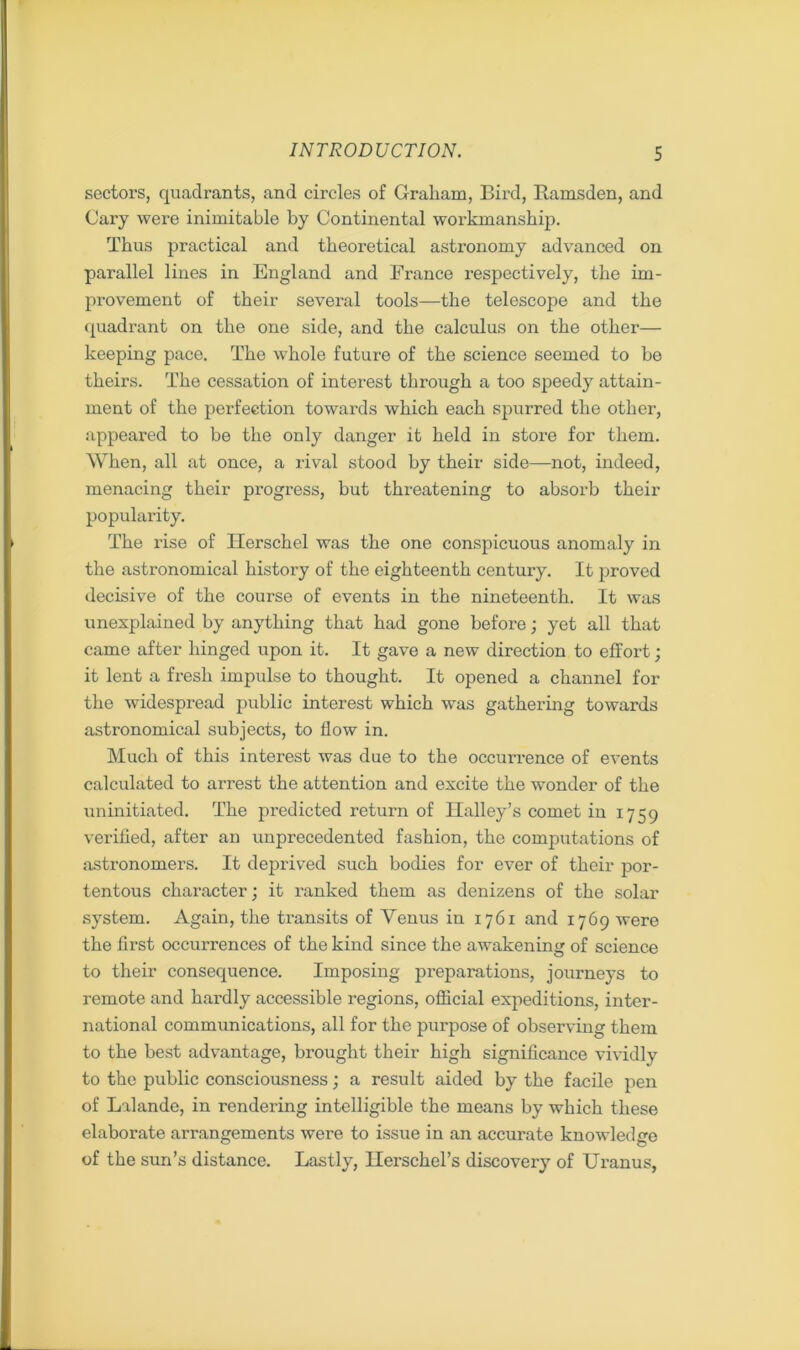 sectors, quadrants, and circles of Graham, Bird, Ramsden, and Cary were inimitable by Continental workmanship. Thus practical and theoretical astronomy advanced on parallel lines in England and France respectively, the im- provement of their several tools—the telescope and the quadrant on the one side, and the calculus on the other— keeping pace. The whole future of the science seemed to he theirs. The cessation of interest through a too speedy attain- ment of the perfection towards which each spurred the other, appeared to be the only danger it held in store for them. When, all at once, a rival stood by their side—not, indeed, menacing their progress, but threatening to absorb their popularity. The rise of Herschel was the one conspicuous anomaly in the astronomical history of the eighteenth century. It proved decisive of the course of events in the nineteenth. It was unexplained by anything that had gone before; yet all that came after hinged upon it. It gave a new direction to effort; it lent a fresh impulse to thought. It opened a channel for the widespread public interest which was gathering towards astronomical subjects, to flow in. Much of this interest was due to the occurrence of events calculated to arrest the attention and excite the wonder of the uninitiated. The predicted return of Halley’s comet in 1759 verified, after an unprecedented fashion, the computations of astronomers. It deprived such bodies for ever of their por- tentous character; it ranked them as denizens of the solar system. Again, the transits of Venus in 1761 and 1769 were the first occurrences of the kind since the awakening of science to their consequence. Imposing preparations, journeys to remote and hardly accessible regions, official expeditions, inter- national communications, all for the purpose of observing them to the best advantage, brought their high significance vividly to the public consciousness; a result aided by the facile pen of Lalande, in rendering intelligible the means by which these elaborate arrangements were to issue in an accurate knowledge of the sun’s distance. Lastly, Herschel’s discovery of Uranus,