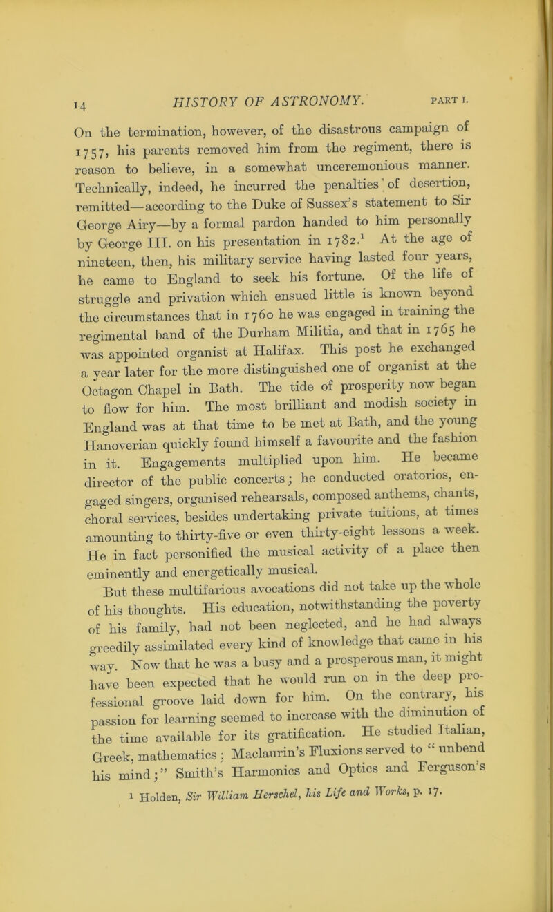 On the termination, however, of the disastrous campaign of 1757, his parents removed him from the regiment, there is reason to believe, in a somewhat unceremonious manner. Technically, indeed, he incurred the penalties' of desertion, remitted—according to the Duke of Sussex s statement to Sir George Airy—by a formal pardon handed to him personally by George III. on his presentation in 1782.1 At the age of nineteen, then, his military service having lasted four years, he came to England to seek his fortune. Of the life of struggle and privation which ensued little is known beyond the circumstances that in 1760 he was engaged in training the regimental band of the Durham Militia, and that in 1765 he was appointed organist at Halifax. This post he exchanged a year later for the more distinguished one of organist at the Octagon Chapel in Bath. The tide of prosperity now began to flow for him. The most brilliant and modish society in England was at that time to be met at Bath, and the young Hanoverian quickly found himself a favourite and the fashion in it. Engagements multiplied upon him. He became director of the public concerts; he conducted oratorios, en- gaged singers, organised rehearsals, composed anthems, chants, choral services, besides undertaking private tuitions, at times amounting to thirty-five or even thirty-eight lessons a week. He in fact personified the musical activity of a place then eminently and energetically musical. But these multifarious avocations did not take up the whole of his thoughts. His education, notwithstanding the poverty of his family, had not been neglected, and he had always oreedily assimilated every kind of knowledge that came m Ins way. Now that he was a busy and a prosperous man, it might have been expected that he would run on in the deep pro- fessional groove laid down for him. On the contrary, his passion for learning seemed to increase with the diminution of the time available for its gratification. He studied Italian Greek, mathematics ; Maclaurin’s Fluxions served to “ unbend his mind;” Smith’s Harmonics and Optics and Ferguson’s 1 Holden, Sir William Herschel, his Life and 11 orks, p. 17.