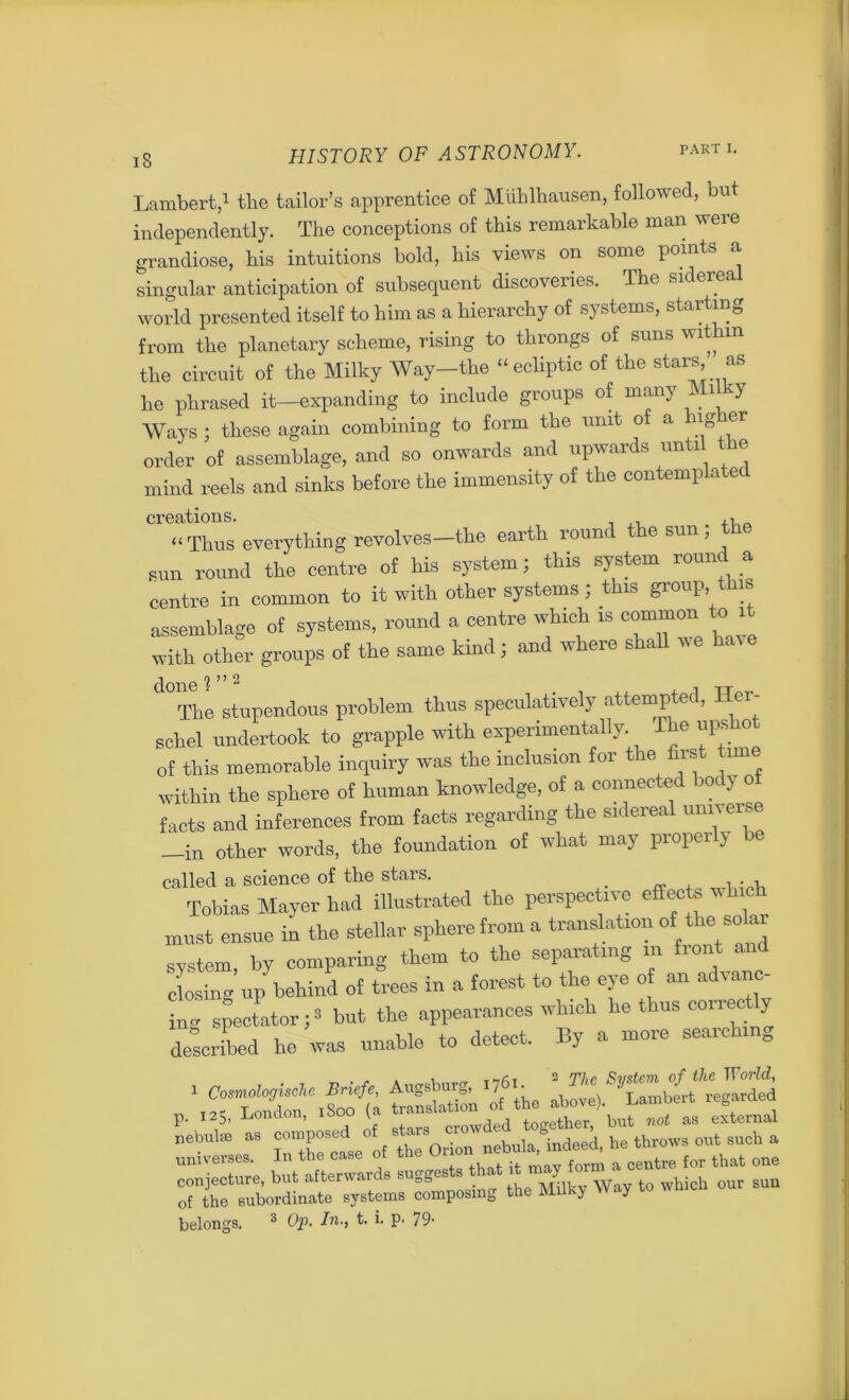 iS Lambert,1 the tailor’s apprentice of Miihlhausen, followed, but independently. The conceptions of this remarkable man were grandiose, his intuitions bold, his views on some points a singular anticipation of subsequent discoveries. The siderea world presented itself to him as a hierarchy of systems, starting from the planetary scheme, rising to throngs of suns within the circuit of the Milky Way-the “ecliptic of the stars, as he phrased it—expanding to include groups of many Milky Ways; these again combining to form the unit o a ig er order of assemblage, and so onwards and upwards until _ e mind reels and sinks before the immensity of the contemplated creations. “Thus everything revolves—the earth round t e sun, pun round the centre of his system; this system round a centre in common to it with other systems; this group this assemblage of systems, round a centre which is to it with other groups of the same kind; and where shall we have The stupendous problem thus speculatively attempted, Her- schel undertook to grapple with experimentally. The upshot of this memorable inquiry was the inclusion for the first ime within the sphere of human knowledge, of a connected body of facts and inferences from facts regarding the sidereal universe -in other words, the foundation of what may properly be called a science of the stars. , . , Tobias Mayer had illustrated the perspective effects which must ensue in the stellar sphere from a translation of ‘he solar system, by comparing them to the separating in front and eCg up behind of trees in a forest to the eye o an advanc- ing spectator;3 but the appearances which he thus correctly described he was unable to detect. By a more searching ££% t£S. p. 125, ljonaon, iouu v but not as external nebulae as composed °f stars crow^ he throws out such a universes. In the case of the Onon ne^mdeeL he^ ^ ^ ^ conjecture, but afterwards suggests that t y f sun of the subordinate systems composing the Milky Way