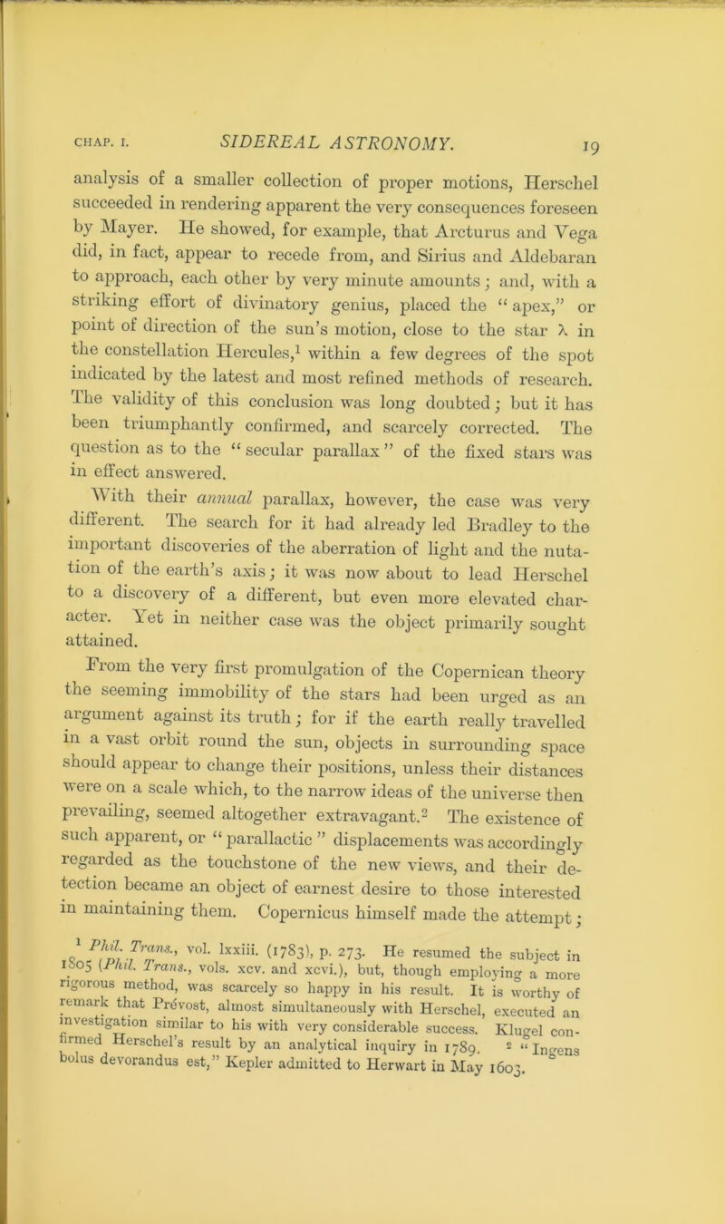 analysis of a smaller collection of proper motions, Herschel succeeded in rendering apparent the very consequences foreseen by Mayer. He showed, for example, that Arcturus and Vega did, in fact, appear to recede from, and Sirius and Aldebaran to approach, each other by very minute amounts; and, with a striking effort of divinatory genius, placed the “ apex,” or point of direction of the sun’s motion, close to the star X in the constellation Hercules,1 within a few degrees of the spot indicated by the latest and most refined methods of research. The validity of this conclusion was long doubted; but it has been triumphantly confirmed, and scarcely corrected. The question as to the “ secular parallax ” of the fixed stars was in effect answered. V ith their annual parallax, however, the case was very different. The search for it had already led Bradley to the important discoveries of the aberration of light and the nuta- tion of the earth’s axis; it was now about to lead Herschel to a discovery of a different, but even more elevated char- acter. \et in neither case was the object primarily sought attained. Fiom the very first promulgation of the Copernican theory the seeming immobility of the stars had been urged as an argument against its truth; for if the earth really travelled in a vast orbit round the sun, objects in surrounding space should appear to change their positions, unless their distances were on a scale which, to the narrow ideas of the universe then prevailing, seemed altogether extravagant.2 The existence of such apparent, or “parallactic” displacements was accordingly regarded as the touchstone of the new views, and their de- tection became an object of earnest desire to those interested in maintaining them. Copernicus himself made the attempt ; o' ^L^Z713'’ V0L lxxiii‘ (1783)1 p' 273> He resumed the subject in I. 5 {'FllL Trans; vols. xcv. and xcvi.), but, though employing a more rigorous method, was scarcely so happy in his result. It is worthy of remark that Prdvost, almost simultaneously with Herschel, executed an investigation similar to his with very considerable success. Klu^el con- irmed Herschel’s result by an analytical inquiry in 1789, 2 “Infens bolus devorandus est,” Kepler admitted to Herwart in May 1603.