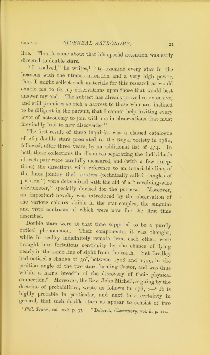 21 line. Thus it came about that his special attention was early directed to double stars. “I resolved,” he writes,1 “to examine every star in the heavens with the utmost attention and a very high power, that I might collect such materials for this research as would enable me to fix my observations upon those that would best answer my end. The subject has already proved so extensive, and still promises so rich a harvest to those who are inclined to be diligent in the pursuit, that I cannot help inviting every lover of astronomy to join with me in observations that must inevitably lead to new discoveries.” The first result of these inquiries was a classed catalogue of 269 double stars presented to the Royal Society in 1782, followed, after three years, by an additional list of 434. In both these collections the distances separating the individuals of each pair were carefully measured, and (with a few excep- tions) the directions with reference to an invariable line, of the lines joining their centres (technically called “angles of position ) were determined with the aid of a “ revolving-wire micrometer,” specially devised for the purpose. Moreover, an important novelty was introduced by the observation of the various colours visible in the star-couples, the singular and vivid contrasts of which were now for the first time described. Rouble stars were at that time supposed to be a purely optical phenomenon. Their components, it was thought, while in reality indefinitely remote from each other, were brought into fortuitous contiguity by the chance of lying nearly in the same line of sight from the earth. Yet Bradley had noticed a change of 30°, between 1718 and 1759, in the position angle of the two stars forming Castor, and was thus within a hair’s breadth of the discovery of their physical connection.2 Moreover, the Rev. John Michel], arguing by the doctrine of probabilities, wrote as follows in 1767: “It is highly probable in particular, and next to a certainty in general, that such double stars as appear to consist of two