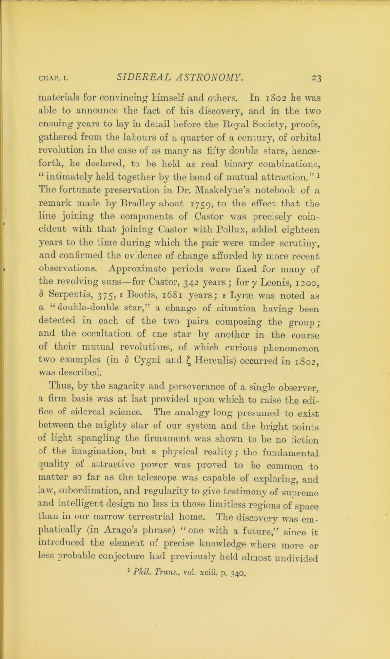 materials for convincing himself and others. In 1802 he was able to announce the fact of his discovery, and in the two ensuing years to lay in detail before the Royal Society, proofs, gathered from the labours of a quarter of a century, of orbital revolution in the case of as many as fifty double stars, hence- forth, he declared, to be held as real binary combinations, “ intimately held together by the bond of mutual attraction.” 1 The fortunate preservation in Dr. Maskelyne’s notebook of a remark made by Bradley about 1759, to the effect that the line joining the components of Castor was precisely coin- cident with that joining Castor with Pollux, added eighteen years to the time during which the pair were under scrutiny, and confirmed the evidence of change afforded by more recent observations. Approximate periods were fixed for many of the revolving suns—for Castor, 342 years; for 7 Leonis, 1200, d Serpentis, 375, s Bootis, 1681 years; s Lyrse was noted as a “double-double star,” a change of situation having been detected in each of the two pairs composing the group ; and the occupation of one star by another in the course of their mutual revolutions, of which cui’ious phenomenon two examples (in 5 Cygni and £ Herculis) occurred in 1802, was described. Thus, by the sagacity and perseverance of a single observer, a firm basis was at last provided upon which to raise the edi- fice of sidereal science. The analogy long presumed to exist between the mighty star of our system and the bright points of light spangling the firmament was shown to be no fiction of the imagination, but a physical reality; the fundamental quality of attractive power was proved to be common to matter so far as the telescope was capable of exploring, and law, subordination, and regularity to give testimony of supreme and intelligent design no less in those limitless regions of space than in our narrow terrestrial home. The discovery was em- phatically (in Arago’s pln-ase) “one with a future,” since it introduced the element of precise knowledge where more or less probable conjecture had previously held almost undivided