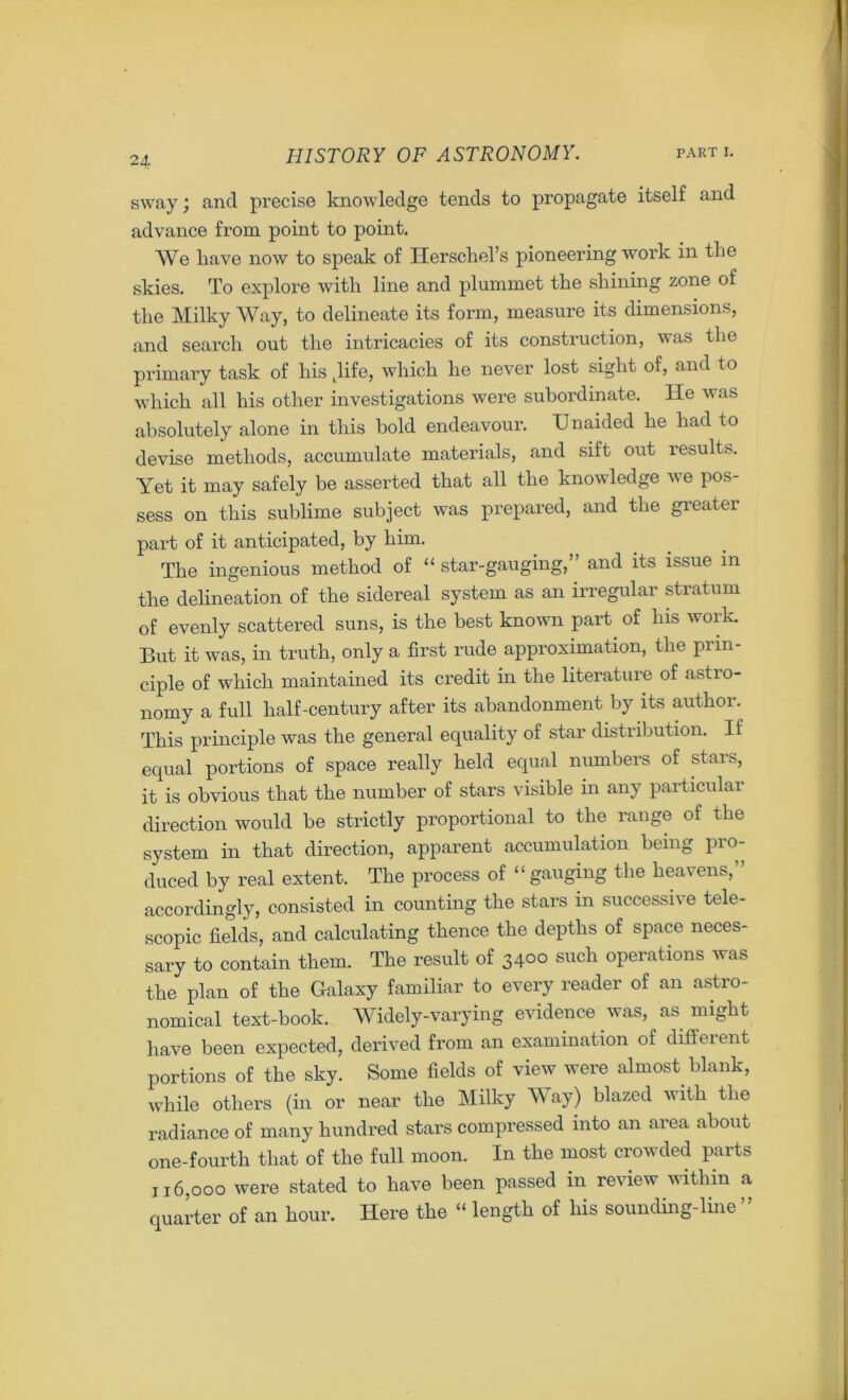 sway; and precise knowledge tends to propagate itself and advance from point to point. We liave now to speak of Herschel’s pioneering work in the skies. To explore with line and plummet the shining zone of the Milky Way, to delineate its form, measure its dimensions, and search out the intricacies of its construction, was the primary task of his .life, which he never lost sight of, and to which all his other investigations were subordinate. He was absolutely alone in this bold endeavour. Unaided he had to devise methods, accumulate materials, and sift out results. Yet it may safely be asserted that all the knowledge we pos- sess on this sublime subject was prepared, and the greater part of it anticipated, by him. The ingenious method of “ star-gauging,” and its issue m the delineation of the sidereal system as an irregular stratum of evenly scattered suns, is the best known part of his work. But it was, in truth, only a first rude approximation, the prin- ciple of which maintained its credit in the literature of astio- norny a full half-century after its abandonment by its author. This principle was the general equality of star distribution. If equal portions of space really held equal numbers of stars, it is obvious that the number of stars visible in any particular direction would be strictly proportional to the range of the system in that direction, apparent accumulation being pro- duced by real extent. The process of “ gauging the heavens, ’ accordingly, consisted in counting the stars in successive tele- scopic fields, and calculating thence the depths of space neces- sary to contain them. The result of 3400 such operations was the plan of the Galaxy familiar to every reader of an astro- nomical text-book. Widely-varying evidence was, as might have been expected, derived from an examination of different portions of the sky. Some fields of view were almost blank, while others (in or near the Milky Way) blazed with the radiance of many hundred stars compressed into an area about one-fourth that of the full moon. In the most crowded parts 116,000 were stated to have been passed in review within a quarter of an hour. Here the “ length of his sounding-line ”