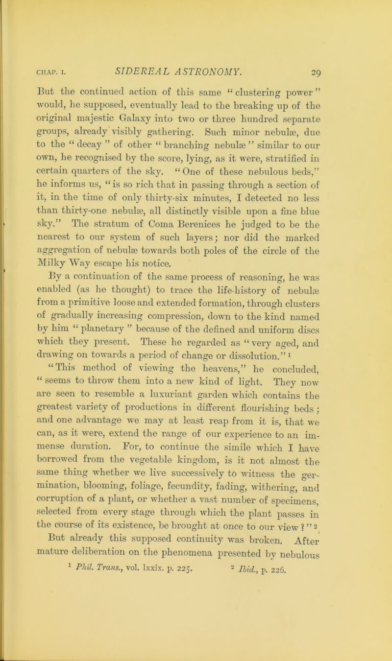 But the continued action of this same “ clustering power ” would, he supposed, eventually lead to the breaking up of the original majestic Galaxy into two or three hundred separate groups, already visibly gathering. Such minor nebulae, due to the “ decay ” of other “ branching nebulae ” similar to our own, he recognised by the score, lying, as it were, stratified in certain quarters of the sky. “ One of these nebulous beds,” be informs us, “ is so rich that in passing through a section of it, in the time of only thirty-six minutes, I detected no less than thirty-one nebulae, all distinctly visible upon a fine blue sky.” The stratum of Coma Berenices he judged to be the nearest to our system of such layers; nor did the marked aggregation of nebulae towards both poles of the circle of the Milky Way escape his notice. By a continuation of the same process of reasoning, he was enabled (as he thought) to trace the life-history of nebulae from a primitive loose and extended formation, through clusters of gradually increasing compression, down to the kind named by him “ planetary ” because of the defined and uniform discs which they present. These he regarded as “very aged, and drawing on towards a period of change or dissolution.” 1 “This method of viewing the heavens,” he concluded, “ seems to throw them into a new kind of light. They now are seen to resemble a luxuriant garden which contains the greatest variety of productions in different flourishing beds; and one advantage we may at least reap from it is, that we can, as it were, extend the range of our experience to an im- mense duration. For, to continue the simile which I have borrowed from the vegetable kingdom, is it not almost the same thing whether we live successively to witness the ger- mination, blooming, foliage, fecundity, fading, withering, and corruption of a plant, or whether a vast number of specimens, selected from every stage through which the plant passes in the course of its existence, be brought at once to our view ? ”2 But already this supposed continuity was broken. After mature deliberation on the phenomena presented by nebulous 1 Phil Trans., vol. Ixxix. p. 225. 2 Ibid., p. 226.