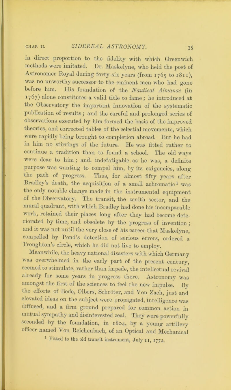 in direct proportion to the fidelity with which Greenwich methods were imitated. Dr. Maskelyne, who held the post of Astronomer Royal during forty-six years (from 1765 to 1811), was no unworthy successor to the eminent men who had gone before him. His foundation of the Nautical Almanac (in 1767) alone constitutes a valid title to fame; he introduced at the Observatory the important innovation of the systematic publication of results; and the careful and prolonged series of observations executed by him formed the basis of the improved theories, and corrected tables of the celestial movements, which were rapidly being brought to completion abroad. But he had in him no stirrings of the future. lie was fitted rather to continue a tradition than to found a school. The old ways were dear to him; and, indefatigable as he was, a definite purpose was wanting to compel him, by its exigencies, along the path of progress. Thus, for almost fifty years after Bradley s death, the acquisition of a small achromatic1 was the only notable change made in the instrumental equipment of the Observatory. The transit, the zenith sector, and the mural quadrant, with which Bradley had done his incomparable work, retained their places long after they had become dete- riorated by time, and obsolete by the progress of invention ; and it was not until the very close of his career that Maskelyne, compelled by Pond’s detection of serious errors, ordered a Iroughton’s circle, which he did not live to employ. Meanwhile, the heavy national disasters with which Germany was overwhelmed in the early part of the present century, seemed to stimulate, rather than impede, the intellectual revival already for some years in progress there. Astronomy was amongst the first of the sciences to feel the new impulse. By the efforts of Bode, Olbers, Schroter, and Von Zach, just and elevated ideas on the subject were propagated, intelligence was diffused, and a firm ground prepared for common action in mutual sympathy and disinterested zeal. They were powerfully seconded by the foundation, in 1804, by a young artillery officer named Von Reichenbach, of an Optical and Mechanical 1 Fitted to the old transit instrument, July 11, 1772.