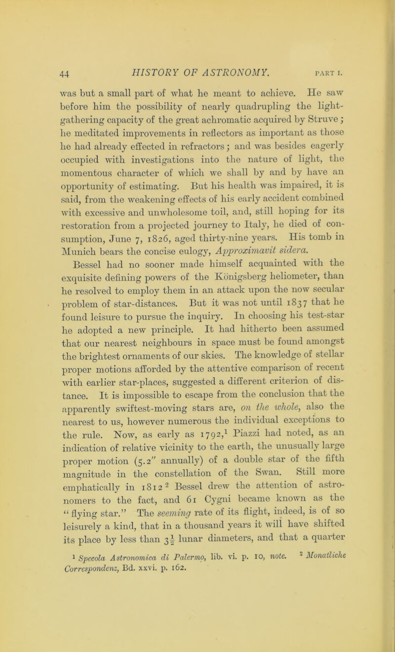 was but a small part of what he meant to achieve. He saw before him the possibility of nearly quadrupling the light- gathering capacity of the great achromatic acquired by Struve ; he meditated improvements in reflectors as important as those he had already effected in refractors; and was besides eagerly occupied with investigations into the nature of light, the momentous character of which we shall by and by have an opportunity of estimating. But his health was impaired, it is said, from the weakening effects of his early accident combined with excessive and unwholesome toil, and, still hoping for its restoration from a projected journey to Italy, he died of con- sumption, June 7, 1826, aged thirty-nine years. His tomb in Munich bears the concise eulogy, Approximavit sidera. Bessel had no sooner made himself acquainted with the exquisite defining powers of the ELonigsberg heliometer, than he resolved to employ them in an attack upon the now secular problem of star-distances. But it was not until 1837 that he found leisure to pursue the inquiry. In choosing his test-star he adopted a new principle. It had hitherto been assumed that our nearest neighbours in space must be found amongst the brightest ornaments of our skies. The knowledge of stellar proper motions afforded by the attentive comparison of recent with earlier star-places, suggested a different criterion of dis- tance. It is impossible to escape from the conclusion that the apparently swiftest-moving stars are, on the whole, also the nearest to us, however numerous the individual exceptions to the rule. How, as early as 1792,1 Piazzi had noted, as an indication of relative vicinity to the earth, the unusually large proper motion (5.2” annually) of a double star of the fifth magnitude in the constellation of the Swan. Still more emphatically in 1812 2 Bessel drew the attention of astro- nomers to the fact, and 61 Cygni became known as the “ flying star.” The seeming rate of its flight, indeed, is of so leisurely a kind, that in a thousand years it will have shifted its place by less than 31 lunar diameters, and that a quarter 1 Spccola Astronomica di Palermo, lib. vi. p. 10, note. ~ Monatliche Corresponded, Bd. xxvi. p. 162.