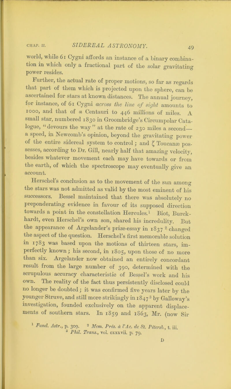 49 world, while 61 Cygni affords an instance of a binary combina- tion in which only a fractional part of the solar gravitating power resides. Further, the actual rate of proper motions, so far as regards that part of them which is projected upon the sphere, can be ascertained fox1 stars at known distances. The annual journey, for instance, of 61 Cygni across the line of sight amounts to 1000, and that of a Centauri to 446 millions of miles. A small star, numbered 1830 in Groombridge’s Circumpolar Cata- logue, “devours the way” at the rate of 230 miles a second a speed, in Newcomb's opinion, beyond the gravitating power of the entire sidereal system to control ; and £ Toucanse pos- sesses, according to Dr. Gill, nearly half that amazing velocity, besides whatever movement each may have towards or from the earth, of which the spectroscope may eventually give an account. Herschel’s conclusion as to the movement of the sun among the stars was not admitted as valid by the most eminent of his successors. Bessel maintained that there was absolutely no preponderating evidence in favour of its supposed direction towards a point in the constellation Hercules.1 Biot, Burck- hardt, even Herschel’s own son, shared his incredulity. But the appearance of Argelander’s prize-essay in 1837 2 changed the aspect of the question. Herschel’s first memorable solution in 1783 was based upon the motions of thirteen stars, im- perfectly known; his second, in 1805, upon those of no more than six. Argelander now obtained an entirely concordant result from the large number of 390, determined with the scrupulous accuracy characteristic of Bessel’s work and his own. The reality of the fact thus persistently disclosed could no longer be doubted; it was confirmed five years later by the younger Struve, and still more strikingly in 1S47 3 by Galloway’s investigation, founded exclusively on the apparent displace- ments of southern stars. In 1859 and 1S63, Mr. (now Sir 1 Fund. Astr., p. 309. 2 Mem. Pres. A VAc. de St. Petersb., t. iii. 3 Phil. Trans., vol. cxxxvii. p. 79. D