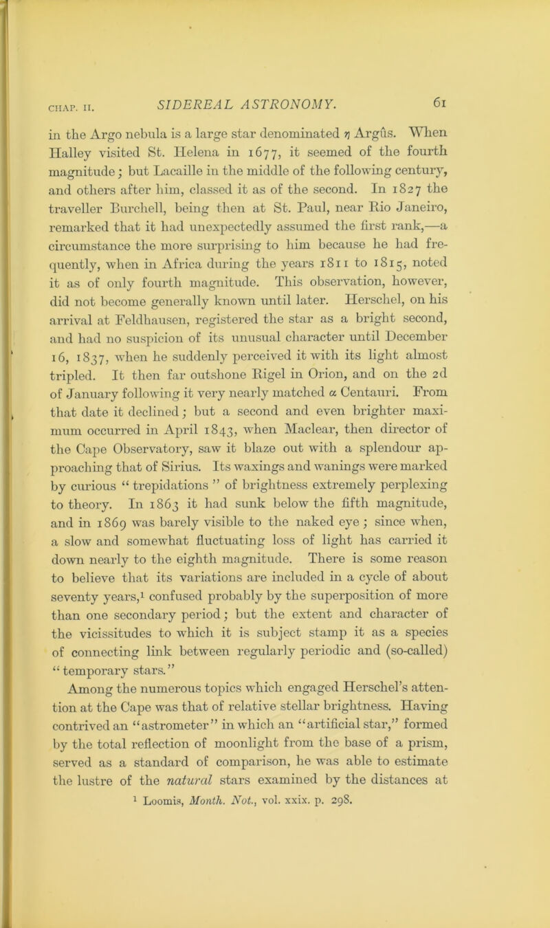 in the Argo nebula is a large star denominated r\ Argus. When Halley visited St. Helena in 1677, it seemed of the fourth magnitude; but Lacaille in the middle of the following century, and others after him, classed it as of the second. In 1827 the traveller Burchell, being then at St. Paul, near Rio Janeiro, remarked that it had unexpectedly assumed the first rank,—a circumstance the more surprising to him because he had fre- quently, when in Africa during the years 1811 to 1815, noted it as of only fourth magnitude. This observation, however, did not become generally known until later. Herschel, on his arrival at Feldhausen, registered the star as a bright second, and had no suspicion of its unusual character until December 16, 1837, when he suddenly perceived it with its light almost tripled. It then far outshone Rigel in Orion, and on the 2d of January following it very nearly matched a Centauri. From that date it declined; but a second and even brighter maxi- mum occurred in April 1843, when Maclear, then director of the Cape Observatory, saw it blaze out with a splendour ap- proaching that of Sirius. Its waxings and wanings were marked by curious “ trepidations ” of brightness extremely perplexing to theory. In 1863 it had sunk below the fifth magnitude, and in 1869 was barely visible to the naked eye ; since when, a slow and somewhat fluctuating loss of light has carried it down nearly to the eighth magnitude. There is some reason to believe that its variations are included in a cycle of about seventy years,1 confused probably by the superposition of more than one secondary period; but the extent and character of the vicissitudes to which it is subject stamp it as a species of connecting link between regularly periodic and (so-called) “ temporary stars.” Among the numerous topics which engaged Herschel’s atten- tion at the Cape was that of relative stellar brightness. Having contrived an “astrometer” in which an “artificial star,” formed by the total reflection of moonlight from the base of a prism, served as a standard of comparison, he was able to estimate the lustre of the natural stars examined by the distances at 1 Loomis, Month. Not., vol. xxix. p. 298.