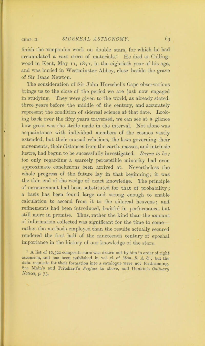 finish the companion work on double stars, for which he had accumulated a vast store of materials.1 He died at Colling- wood in Kent, May 11, 1871, in the eightieth year of his age, and was buried in Westminster Abbey, close beside the grave of Sir Isaac Newton. The consideration of Sir John Herschel’s Cape observations brings us to the close of the period we are just now engaged in studying. They were given to the world, as already stated, three years before the middle of the century, and accurately represent the condition of sidereal science at that date. Look- ing back over the fifty years traversed, we can see at a glance how great was the stride made in the interval. Hot alone was acquaintance with individual members of the cosmos vastly extended, but their mutual relations, the laws governing their movements, their distances from the earth, masses, and intrinsic lustre, had begun to be successfully investigated. Begun to he ; for only regarding a scarcely perceptible minority had even approximate conclusions been arrived at. Nevertheless the whole progress of the future lay in that beginning; it was the thin end of the wedge of exact knowledge. The principle of measurement had been substituted for that of probability; a basis has been found large and strong enough to enable calculation to ascend from it to the sidereal heavens; and refinements had been introduced, fruitful in performance, but still more in promise. Thus, rather the kind than the amount of information collected was significant for the time to come— rather the methods employed than the results actually secured rendered the first half of the nineteenth century of epochal importance in the history of our knowledge of the stars. 1 A list of 10,320 composite stars'was drawn out by him in order of right ascension, and has been published in vol. xl. of Mem. R. A. S. ; but the data requisite for their formation into a catalogue were not forthcoming. See Main’s and Pritchard’s Preface to above, and Duukin’s Obituary Notices, p. 73.