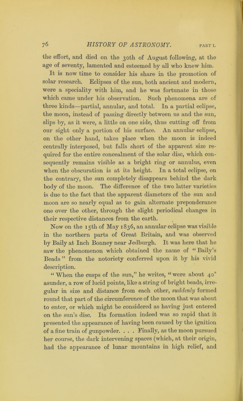 the effort, and died on the 30th of August following, at the age of seventy, lamented and esteemed by all who knew him. It is now time to consider his share in the promotion of solar research. Eclipses of the sun, both ancient and modern, were a speciality with him, and he was fortunate in those which came under his observation. Such phenomena are of three kinds—partial, annular, and total. In a partial eclipse, the moon, instead of passing directly between us and the sun, slips by, as it were, a little on one side, thus cutting off from our sight only a portion of his surface. An annular eclipse, on the other hand, takes place when the moon is indeed centrally interposed, but falls short of the apparent size re- quired for the entire concealment of the solar disc, which con- sequently remains visible as a bright ring or annulus, even when the obscuration is at its height. In a total eclipse, on the contrary, the sun completely disappears behind the dark body of the moon. The difference of the two latter varieties is due to the fact that the apparent diameters of the sun and moon are so nearly equal as to gain alternate preponderance one over the other, through the slight periodical changes in their respective distances from the earth. Now on the 15th of May 1836, an annular eclipse was visible in the northern parts of Great Britain, and was observed by Baily at Inch Bonney near Jedburgh. It was here that he saw the phenomenon which obtained the name of “ Baily’s Beads ” from the notoriety conferred upon it by his vivid description. “ When the cusps of the sun,” he writes, “ were about 40° asunder, a row of lucid points, like a string of bright beads, irre- gular in size and distance from each other, suddenly formed round that part of the circumference of the moon that was about to enter, or which might be considered as having just entered on the sun’s disc. Its formation indeed was so rapid that it presented the appearance of having been caused by the ignition of a fine train of gunpowder. . . . Finally, as the moon pursued her course, the dark intervening spaces (which, at their origin, had the appearance of lunar mountains in high relief, and