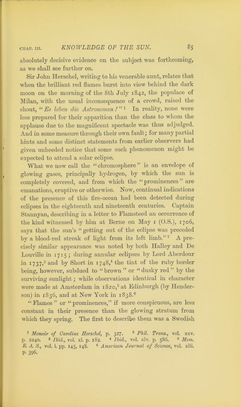 absolutely decisive evidence on the subject was forthcoming, as we shall see further on. Sir John Hersehel, writing to his venerable aunt, relates that when the brilliant red flames burst into view behind the dark moon on the morning of the 8th July 1842, the populace of Milan, with the usual inconsequence of a crowd, raised the shout, “ Es leben die Astronomen ! ” 1 In reality, none were less prepared for their apparition than the class to whom the applause due to the magnificent spectacle was thus adjudged. And in some measure through their own fault; for many partial hints and some distinct statements from earlier observers had given unheeded notice that some such phenomenon might be expected to attend a solar eclipse. What we now call the “ chromosphere ” is an envelope of glowing gases, principally hydrogen, by which the sun is completely covered, and from which the “ prominences ” are emanations, eruptive or otherwise. How, continual indications of the presence of this fire-ocean had been detected during eclipses in the eighteenth and nineteenth centuries. Captain Stannyan, describing in a letter to Flamsteed an occurrence of the kind witnessed by him at Berne on May 1 (O.S.), 1706, says that the sun’s “ getting out of the eclipse was preceded by a blood-red streak of light from its left limb.”1 2 A pre- cisely similar appearance was noted by both Halley and De Louville in 1715; during annular eclipses by Lord Aberdour in 1737,3 and by Short in 1748,4 the tint of the ruby border being, however, subdued to “ brown ” or “ dusky red ” by the surviving sunlight; while observations identical in character were made at Amsterdam in 1820,5 at Edinburgh (by Hender- son) in 1S36, and at Hew York in 1838.6 “Flames” or “prominences,” if more conspicuous, are less constant in their presence than the glowing stratum from which they spring. The first to describe them was a Swedish 1 Memoir of Caroline Ilerschd, p. 327. 2 Phil. Trans., vol. xxv. p. 2240. 3 Ibid., vol. xl. p. 182. 4 Ibid., vol. xlv. p. 586. 5 Mem. R. A. S., vol. i. pp. 145, 148. 6 American Journal of Scimce, vol. xlii. P- 396.