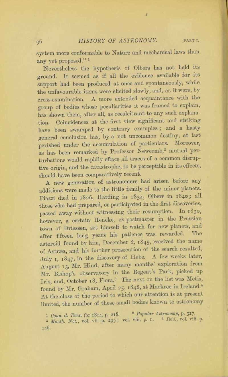 system more conformable to Nature and mechanical laws than any yet proposed.” 1 Nevertheless the hypothesis of Olbers has not held its ground. It seemed as if all the evidence available for its support had been produced at once and spontaneously, while the unfavourable items were elicited slowly, and, as it were, by cross-examination. A more extended acquaintance with the group of bodies whose peculiarities it was framed to explain, has shown them, after all, as recalcitrant to any such explana- tion. Coincidences at the first view significant and striking have been swamped by contrary examples; and a hasty general conclusion has, by a not uncommon destiny, at last perished under the accumulation of particulars. Moieovei, as has been remarked by Professor Newcomb, mutual per- turbations would rapidly efface all traces of a common disrup- tive origin, and the catastrophe, to be perceptible in its effects, should have been comparatively recent. A new generation of astronomers had arisen before any additions were made to the little family of the mmoi planets. Piazzi died in 1826, Harding in 1834, Olbers in 1840; all those who had prepared, or participated in the first discoveries, passed away without witnessing their resumption. In 1830, however, a certain Hencke, ex-postmaster in the Prussian town of Driessen, set himself to watch for new planets, and after fifteen long years his patience was rewai ded. The asteroid found by him, December 8, 1845, received the name of Astrsea, and his further prosecution of the search resulted, July 1, 1847, in the discovery of Hebe. A few weeks later, August 13, Mr. Hind, after many months’ exploration from Mr. Bishop’s observatory in the Regent s Park, picked up Iris, and, October 18, Flora.3 The next on the list was Metis, found by Mr. Graham, April 25, 1848, at Markree in Ireland.4 At the close of the period to which our attention is at present limited, the number of these small bodies known to astronomy 1 Conn. d. Terns, for 1S14, p. 218. 2 Popular Astronomy, p. 327.. s Month. Not., vol. vii. p. 299 ; vol. viii. p. 1. 4 Ibid., vol. vm. p. 146.