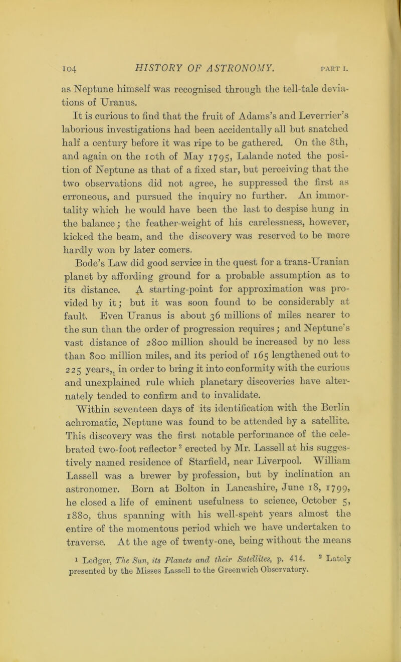 as Neptune himself was recognised through the tell-tale devia- tions of Uranus. It is curious to find that the fruit of Adams’s and Leverrier’s laborious investigations had been accidentally all but snatched half a century before it was ripe to be gathered. On the 8th, and again on the ioth of May 1795, Lalande noted the posi- tion of Neptune as that of a fixed star, but perceiving that the two observations did not agree, he suppressed the first as erroneous, and pursued the inquiry no further. An immor- tality which he would have been the last to despise hung in the balance; the feather-weight of his carelessness, however, kicked the beam, and the discovery was reserved to he more hardly won by later comers. Bode’s Law did good service in the quest for a trans-Uranian planet by affording ground for a probable assumption as to its distance. A starting-point for approximation was pro- vided by it; but it was soon found to be considerably at fault. Even Uranus is about 36 millions of miles nearer to the sun than the order of progression requires; and Neptune’s vast distance of 2800 million should be increased by no less than Soo million miles, and its period of 165 lengthened out to 225 years, 1 in order to bring it into conformity with the curious and unexplained l’ule which planetary discoveries have alter- nately tended to confirm and to invalidate. Within seventeen days of its identification with the Berlin achromatic, Neptune was found to be attended by a satellite. This discovery was the first notable performance of the cele- brated two-foot reflector2 erected by Mr. Lassell at his sugges- tively named residence of Starfield, near Liverpool. William Lassell was a brewer by profession, but by inclination an astronomer. Bom at Bolton in Lancashire, June 18, i799> he closed a life of eminent usefulness to science, October 5, 1880, thus spanning with his well-spent years almost the entire of the momentous period which we have undertaken to traverse. At the age of twenty-one, being without the means 1 Ledger, The Sun, its Planets and tlieir Satellites, p. 414. 2 Lately presented by the Misses Lassell to the Greenwich Observatory.