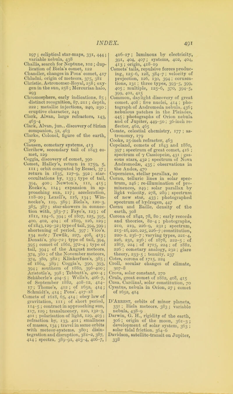 197 ; ecliptical star-maps, 331, 444; variable nebula, 438 Challis, search for Neptune, 102 ; dup- lication of Biela’s comet, 122 Chandler, changes in Pons’ comet, 417 Chladni, origin of meteors, 375, 381 Christie, Astronomer-Royal, 258; oxy- gen in the sun, 258 ; Mercurian halo, 293 Chromosphere, early indications, 85 ; distinct recognition, 87,211 ; depth, 222 ; metallic injections, 240, 250 ; eruptive character, 243 Clark, Alvan, large refractors, 143, 463-4 Clark, Alvan, jun., discovery of Sirian companion, 52, 463 Clarke, Colonel, figure of the earth, 3°9 Clausen, cometary systems, 413 Clerihew, secondary tail of 1843 co- met, 129 Coggia, discovery of comet, 390 Comet, Halley’s, return in 1759, 5, in ; orbit computed by Bessel, 37; return in 1835, 127-9, 3921 star- occultations by, 133 ; type of tail, 394, 400; Newton's, m, 415; Encke’s, 114; expansion in ap- proaching sun, 117; acceleration, 118-20; Lexell’s, 116, 134; Win- necke’s, 119, 389; Biela’s, 120-3, 385, 387; star-showers in connec- tion with, 383-7 ; Faye’s, 123 ; of 1811, 124-6, 394; of 1807, 125, 395, 400, 402, 404; of 1819, 126, 129; of 1843,129-32; type of tail, 394,399 ; shortening of period, 397 ; Vico’s, 134 note; Tewfik, 227, 408, 413; Donati’s, 369-72; type of tail, 394, 395; comet of 1861, 372-4 ; type of tail, 394; of the August meteors, 374, 380 ; of the November meteors, 274, 780, 782: Klinkerfues’s, 385; of 1864, 389; Coggia’s, 390, 393, 394; southern of 1880, 396-400; Aristotle’s, 398 ; Tebbutt’s, 400-4; Schaberle’s 404-5 ; Wells’s, 406-7, of September 1882, 408-12, 414- 17; Thome’s, 412 ; of 1652, 414; Schmidt’s, 414 ; Pons’, 417-18 Comets of 1618, 65, 414; obey law of gravitation, 111 ; of short period, 114-5 ; contract in approaching sun, 117, 129 ; translucency, 120, 132-3, 401; polarisation of light, 129, 403 ; refraction by, 133, 401; smallness of masses, 134 ; travel in same orbits with meteor-systems, 380; disin- tegration and disruption, 381-2, 387, 414; spectra, 389-91, 403-4, 406-7. 416-17; luminous by electricity, 391, 404, 407; systems, 402, 404, 413 ; origin, 418-19 Comets’ tails, repulsive forces produc- ing, 125-6, 128, 384-7 ; velocity of projection, 126, 130, 394; corusca- tions, 131 ; three types, 393-5, 399. 405; multiple, 125-6, 370, 394-5, 399, 401, 415 Common, daylight discovery of great comet, 408 ; five nuclei, 414 ; pho- tograph of Andromeda nebula, 436; nebulous patches in the Pleiades, 445 ; photographs of Orion nebula and of Jupiter, 449-50 ; 36-inch re- flectoi-, 462, 465 Comte, celestial chemistry, 177 ; as- tronomy, 179 Cooke, 25-incli refractor, 463 Copeland, comets of 1843 and 1880, 397 ; spectrum of great comet, 416 ; spectrum of 7 Cassiopeise, 431 ; gas- eous stars, 432 ; spectrum of Nova Andromedse, 435 ; observations in the Andes, 470 Copernicus, stellar parallax, 20 Cornu, telluric lines in solar spec- trum, 246 ; re-illumination of pro- minences, 249; solar parallax by light velocity, 278, 289 ; spectrum of new star, 433; photographed spectrum of hydrogen, 447 Cornu and Bailie, density of the earth, 308 Corona of 1842, 78, 80 ; early records and theories, 82-4 ; photographs, 210, 219, 226-9, 23I > spectrum, 215-16,220,225,226-7 1 constitution, 220-1, 236-7 ; varying types, 221-4, 226, 231, 236 ; of 1878, 222-5 ; of 1867, 224 ; of 1715, 224 ; of 1882, 226 ; cometary analogy, 232 ; glare theory, 233-5 1 tenuity, 237 Cotes, corona of 1715, 224 Croll, secular changes of climate, 307-8 Crova, solar constant, 270 Cruls, great comet of 1882, 408, 415 Cusa, Cardinal, solar constitution, 70 Cysatus, nebula in Orion, 27 ; comet of 1652, 414 D’Arrest, orbits of minor planets, 331; Biela meteors, 383; variable nebula, 438-9 Darwin, G. H., rigidity of the earth, 306; origin of the moon, 361-3 ; development of solar system, 363 ; solar tidal friction, 364-6 Davidson, satellite-transit on Jupiter, 338