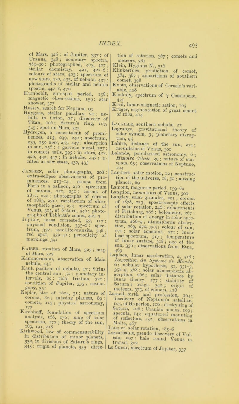 495 of Mars, 326 ; of Jupiter, 337 ; of Uranus, 348; cometary spectra, 389-90 ; photographed, 403, 407 ; stellar chemistry, 421, 425-6 ; colours of stars, 423 ; spectrum of new stars, 430, 435, of nebulae, 437 ; photographs of stellar and nebula spectra, 447-8, 472 Humboldt, sun-spot period, 158; magnetic observations, 159; star shower, 377 Hussey, search for Neptune. 99 Huygens, stellar parallax, 20; ne- bula in Orion, 27; discovery of Titan, 106; Saturn’s ring, 107, 345 ; spot on Mars, 323 Hydrogen, a constituent of promi- nences, 213, 239, 240; spectrum, 239, 250 note, 255, 447 ; absorption in sun, 256 ; a gaseous metal, 257 ; iu comets’ tails, 395 ; in stars, 422, 426, 432, 447 ; in nebulae, 437; ig- nited in new stars, 430, 433 Janssen, solar photographs, 208 ; extra-eclipse observations of pro- minences, 213-14; escape from Paris in a balloon, 216 ; spectrum of corona, 220, 231 ; corona of 1871, 222; photographs of corona of 1883, 231 ; rarefaction of chro- mospheric gases, 233 ; spectrum of Venus, 303, of Saturn, 346; photo- graphs of Xebbutt’s comet, 402-3 Jupiter, mass corrected, 97, 117; physical condition, 335-6 ; spec- trum, 337 ; satellite-transits, 338 ; red spot, 339-41; periodicity of markings, 341 Kaiser, rotation of Mars, 323 ; map of Mars, 327 Kammermann, observation of Maia nebula, 445 Kant, position of nebulae, 17 ; Sirius the central sun, 50; planetary in- tervals, 89 ; tidal friction, 320 ; condition of Jupiter, 335 ; cosmo- . gony, 351 Kepler, star of 1604, 31; nature of corona, 82 ; missing planets, 89 ; comets, 115 ; physical astronomy, }77 Kirchhoff, foundation of spectrum analysis, 166, 170; map of solar spectrum, 172 ; theory of the sun, 189, 191, 218 Kirkwood, law of commensurability in distribution of minor planets, 332, in divisions of Saturn's rings, 345 I origin of planets, 359; direc- tion of rotation, 367; comets and meteors, 381 Klein, Hyginus N., 316 Klinkerfues, prediction of comet, 384> 387 ; apparitions of southern comet, 398 Knott, observations of Ceraski’s vari- able, 428 Konkoly, spectrum of 7 Cassiopeia?, 431 Kreil, lunar-magnetic action, 163 Kruger, segmentation of great comet of 1882, 414 Lacaille, southern nebula?, 27 Lagrange, gravitational theory of solar system, 3; planetary disrup- tion, 95 Lahire, distance of the sun, 274; mountains of Venus, 300 Lalande, popularised astronomy, 6 ; Histoirc Celeste, 39; nature of sun- spots, 65; observations of Neptune, 104 Lambert, solar motion, 12; construc- tion of the universe, 18, 50 ; missing- planets, 89 Lamont, magnetic period, 159-60 Langdon, mountains of Venus, 300 Langley, solar granules, 201 ; corona of 1878, 223 ; spectroscopic effects of solar rotation, 246 ; experiments at Pittsburg, 266 ; bolometer, 267 ; distribution of energy in solar spec- trum, 268-9 ; atmospheric absorp- tion, 269, 270, 325 ; colour of sun, 270; solar constant, 271 ; lunar beat-spectrum, 317; temperature of lunar surface, 318 ; age of the sun> 356; observations from Etna. 469 Laplace, lunar acceleration, 2, 318 • Exposition du Systeme du Monde’ 6; nebular hypothesis, 32, 351-3, 358-9, 368 ; solar atmospheric ab- sorption, 266; solar distance by lunar theory, 277 ; stability of Saturn s rings, 342 ; origin of meteors, 375. of comets, 418 Lassell, birth and profession, 104 • discovery of Neptune’s satellite’ 105, of Hyperion, 106 ; dusky ring of Saturn, 108 ; Uranian moons, 109 ; specula, 143 ; equatoreal mounting of reflectors, 152; observations in Malta, 467 Laugier, solar rotation, 185-6 Lescarbault, pseudo-discovery of Vul- can, 297; halo round Venus iu transit, 302