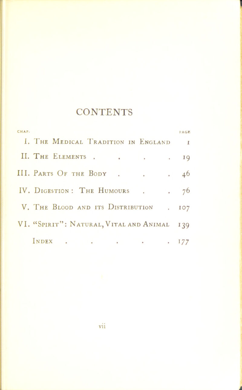 1 CONTENTS CHAP. page I. The Medical Tradition in England i II. The Elements . . . . 19 III. Parts Of the Body . . .46 IV. Digestion: The Humours . . 76 V. The Blood and its Distribution . 107 VI. “Spirit”: Natural, Vital and Animal 139 Index ..... 177 vii A