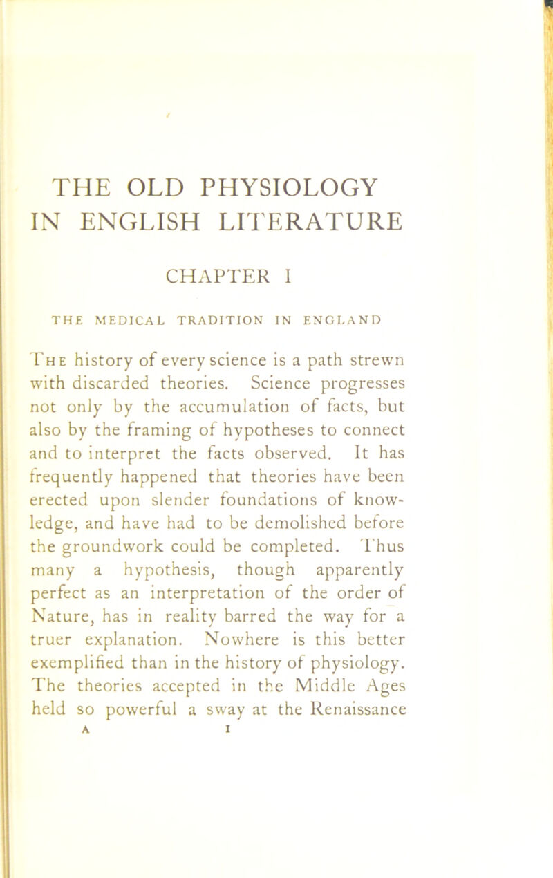 IN ENGLISH LITERATURE CHAPTER I THE MEDICAL TRADITION IN ENGLAND The history of every science is a path strewn with discarded theories. Science progresses not only by the accumulation of facts, but also by the framing of hypotheses to connect and to interpret the facts observed. It has frequently happened that theories have been erected upon slender foundations of know- ledge, and have had to be demolished before the groundwork could be completed. Thus many a hypothesis, though apparently perfect as an interpretation of the order of Nature, has in reality barred the way for a truer explanation. Nowhere is this better exemplified than in the history of physiology. The theories accepted in the Middle Ages held so powerful a sway at the Renaissance