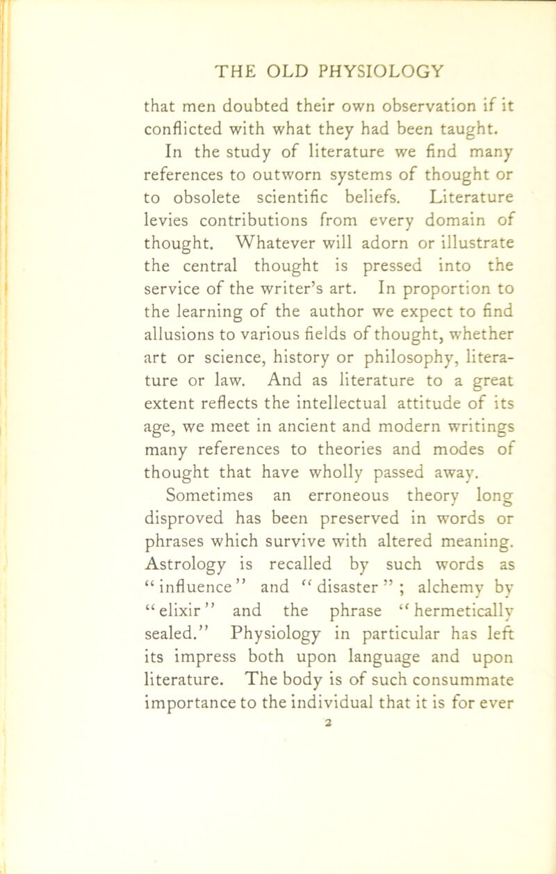 that men doubted their own observation if it conflicted with what they had been taught. In the study of literature we find many references to outworn systems of thought or to obsolete scientific beliefs. Literature levies contributions from every domain of thought. Whatever will adorn or illustrate the central thought is pressed into the service of the writer’s art. In proportion to the learning of the author we expect to find allusions to various fields of thought, whether art or science, history or philosophy, litera- ture or law. And as literature to a great extent reflects the intellectual attitude of its age, we meet in ancient and modern writings many references to theories and modes of thought that have wholly passed away. Sometimes an erroneous theory long disproved has been preserved in words or phrases which survive with altered meaning. Astrology is recalled by such words as “influence” and “disaster”; alchemy by “elixir” and the phrase “hermetically sealed.” Physiology in particular has left its impress both upon language and upon literature. The body is of such consummate importance to the individual that it is for ever