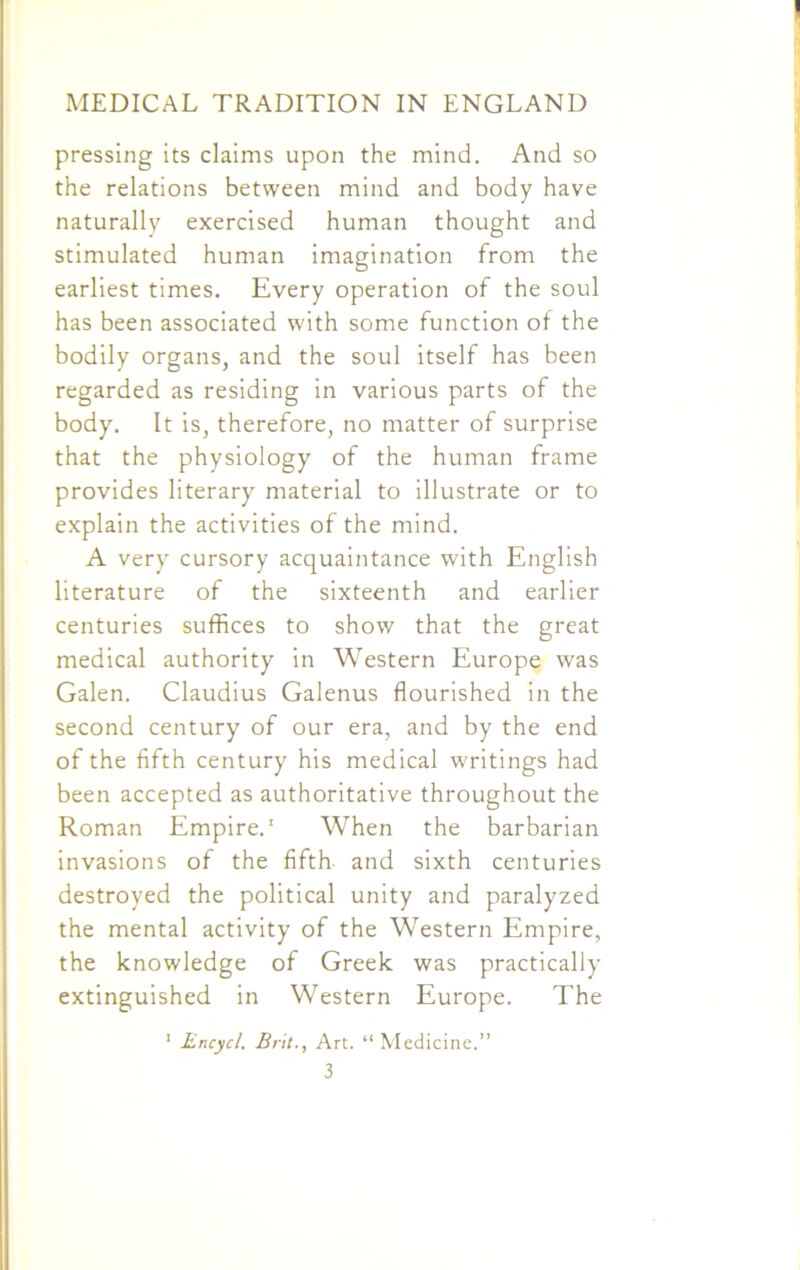 pressing its claims upon the mind. And so the relations between mind and body have naturally exercised human thought and stimulated human imagination from the earliest times. Every operation of the soul has been associated with some function of the bodily organs, and the soul itself has been regarded as residing in various parts of the body. It is, therefore, no matter of surprise that the physiology of the human frame provides literary material to illustrate or to explain the activities of the mind. A very cursory acquaintance with English literature of the sixteenth and earlier centuries suffices to show that the great medical authority in Western Europe was Galen. Claudius Galenus flourished in the second century of our era, and by the end of the fifth century his medical writings had been accepted as authoritative throughout the Roman Empire.1 When the barbarian invasions of the fifth and sixth centuries destroyed the political unity and paralyzed the mental activity of the Western Empire, the knowledge of Greek was practically extinguished in Western Europe. The 1 Encycl. Brit., Art. “ Medicine.” 3