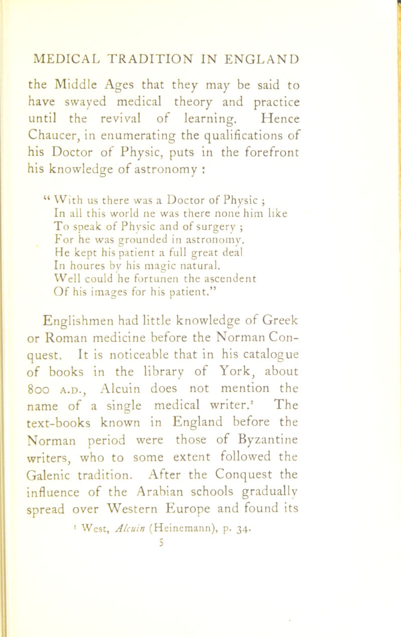 the Middle Ages that they may be said to have swayed medical theory and practice until the revival of learning. Hence Chaucer, in enumerating the qualifications of his Doctor of Physic, puts in the forefront his knowledge of astronomy : “ With us there was a Doctor of Physic ; In ail this world ne was there none him like To speak of Physic and of surgery ; For he was grounded in astronomy. He kept his patient a full great deal In houres by his magic natural. Well could he fortunen the ascendent Of his images for his patient.” Englishmen had little knowledge of Greek or Roman medicine before the Norman Con- quest. It is noticeable that in his catalogue of books in the library of York, about 800 a.d., Alcuin does not mention the name of a single medical writer.1 The text-books known in England before the Norman period were those of Byzantine writers, who to some extent followed the Galenic tradition. After the Conquest the influence of the Arabian schools gradually spread over Western Europe and found its 1 West, Alcuin (Heinemann), p. 34.