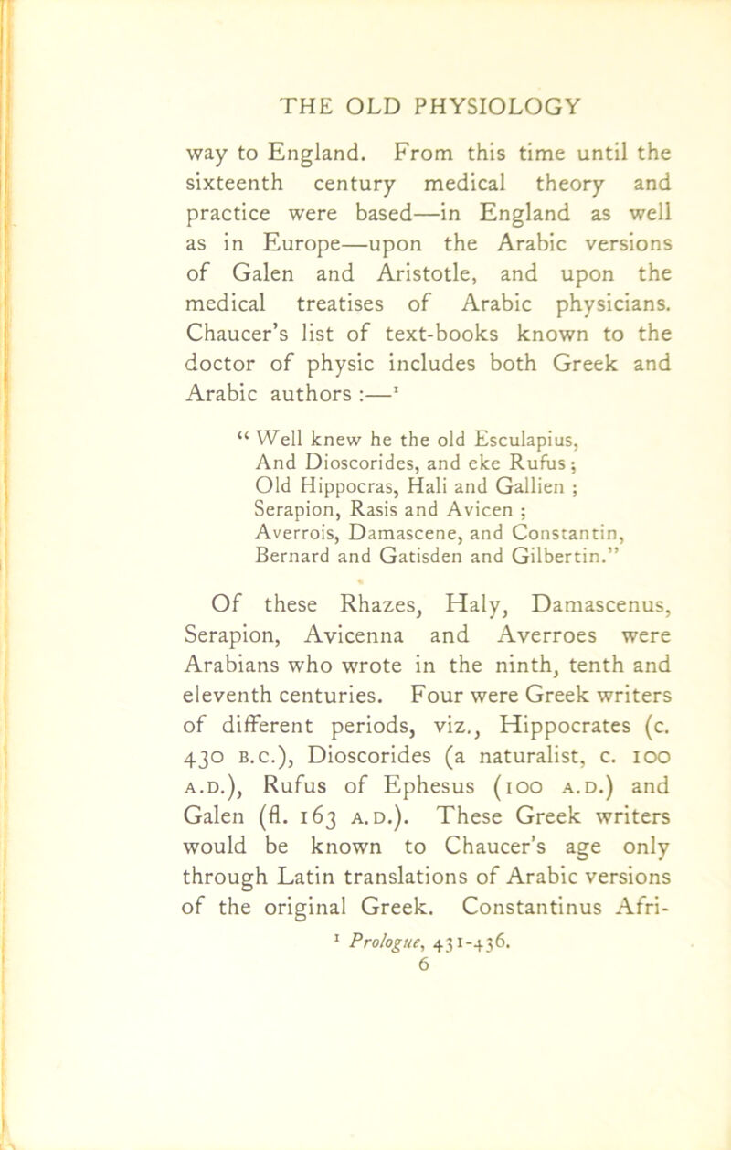 way to England. From this time until the sixteenth century medical theory and practice were based—in England as well as in Europe—upon the Arabic versions of Galen and Aristotle, and upon the medical treatises of Arabic physicians. Chaucer’s list of text-books known to the doctor of physic includes both Greek and Arabic authors :—1 “ Well knew he the old Esculapius, And Dioscorides, and eke Rufus; Old Hippocras, Hali and Gallien ; Serapion, Rasis and Avicen ; Averrois, Damascene, and Constantin, Bernard and Gatisden and Gilbertin.” Of these Rhazes, Haly, Damascenus, Serapion, Avicenna and Averroes were Arabians who wrote in the ninth, tenth and eleventh centuries. Four were Greek writers of different periods, viz., Hippocrates (c. 430 b.c.), Dioscorides (a naturalist, c. 100 a.d.), Rufus of Ephesus (100 a.d.) and Galen (fl. 163 a.d.). These Greek writers would be known to Chaucer’s age only through Latin translations of Arabic versions of the original Greek. Constantinus Afri- 1 Prologue, 431 -+36.