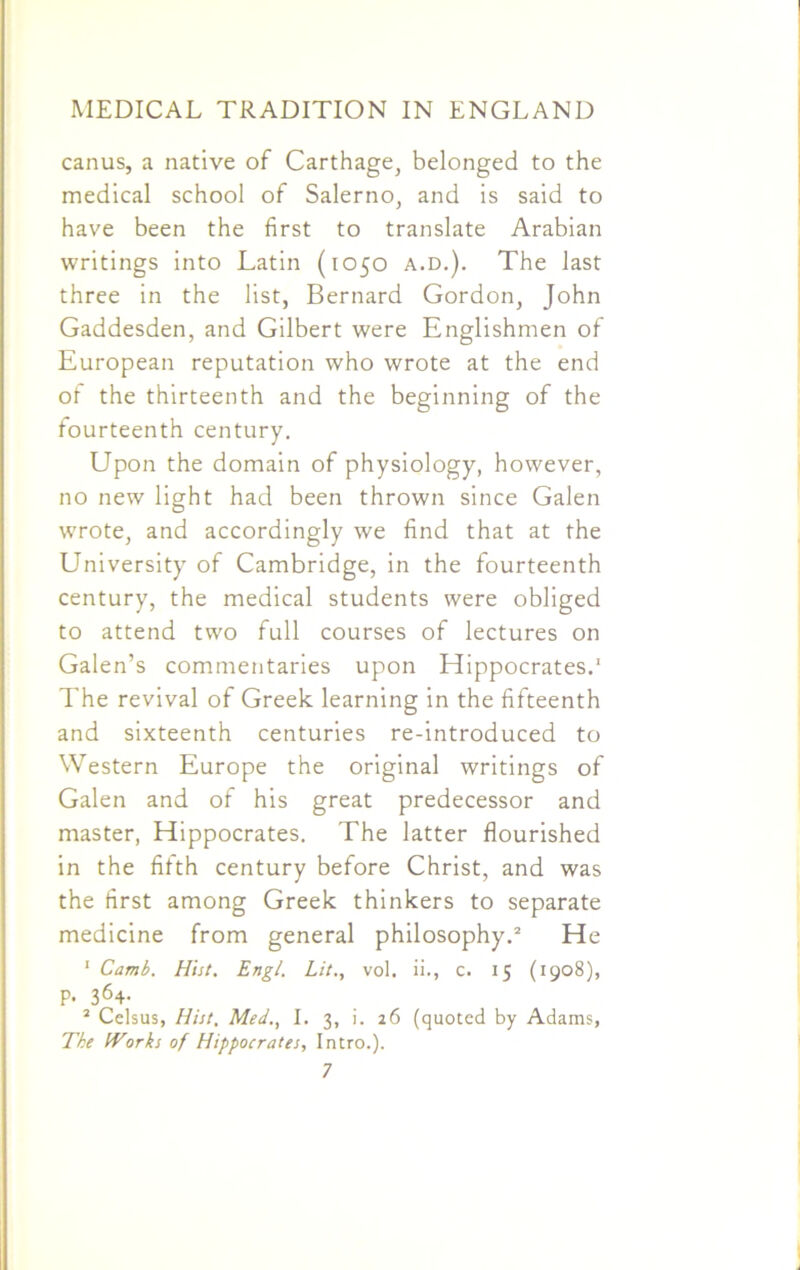 canus, a native of Carthage, belonged to the medical school of Salerno, and is said to have been the first to translate Arabian writings into Latin (1050 a.d.). The last three in the list, Bernard Gordon, John Gaddesden, and Gilbert were Englishmen of European reputation who wrote at the end of the thirteenth and the beginning of the fourteenth century. Upon the domain of physiology, however, no new light had been thrown since Galen wrote, and accordingly we find that at the University of Cambridge, in the fourteenth century, the medical students were obliged to attend two full courses of lectures on Galen’s commentaries upon Hippocrates.1 The revival of Greek learning in the fifteenth and sixteenth centuries re-introduced to Western Europe the original writings of Galen and of his great predecessor and master, Hippocrates. The latter flourished in the fifth century before Christ, and was the first among Greek thinkers to separate medicine from general philosophy.2 He 1 Camb. Hist. Engl. Lit., vol. ii., C. 15 (1908), p. 364. 2 Celsus, Hist, Med., I. 3, i. 26 (quoted by Adams, The Works of Hippocrates, Intro.).