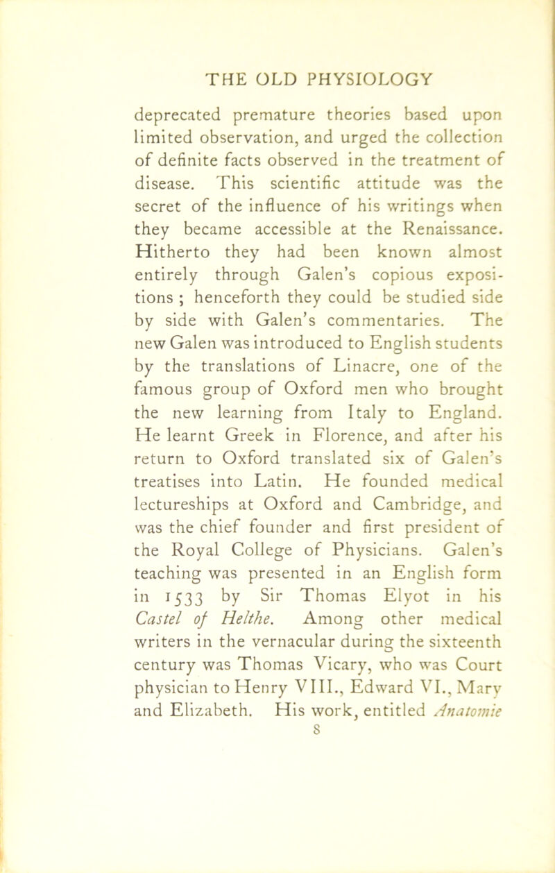 deprecated premature theories based upon limited observation, and urged the collection of definite facts observed in the treatment of disease. This scientific attitude was the secret of the influence of his writings when they became accessible at the Renaissance. Hitherto they had been known almost entirely through Galen’s copious exposi- tions ; henceforth they could be studied side by side with Galen’s commentaries. The new Galen was introduced to English students by the translations of Linacre, one of the famous group of Oxford men who brought the new learning from Italy to England. He learnt Greek in Florence, and after his return to Oxford translated six of Galen’s treatises into Latin. He founded medical lectureships at Oxford and Cambridge, and was the chief founder and first president of the Royal College of Physicians. Galen’s teaching was presented in an English form in 1533 by Sir Thomas Elyot in his Castel of Helthe. Among other medical writers in the vernacular during the sixteenth century was Thomas Vicary, who was Court physician to Henry VIII., Edward VI., Mary and Elizabeth. His work, entitled Anatomic