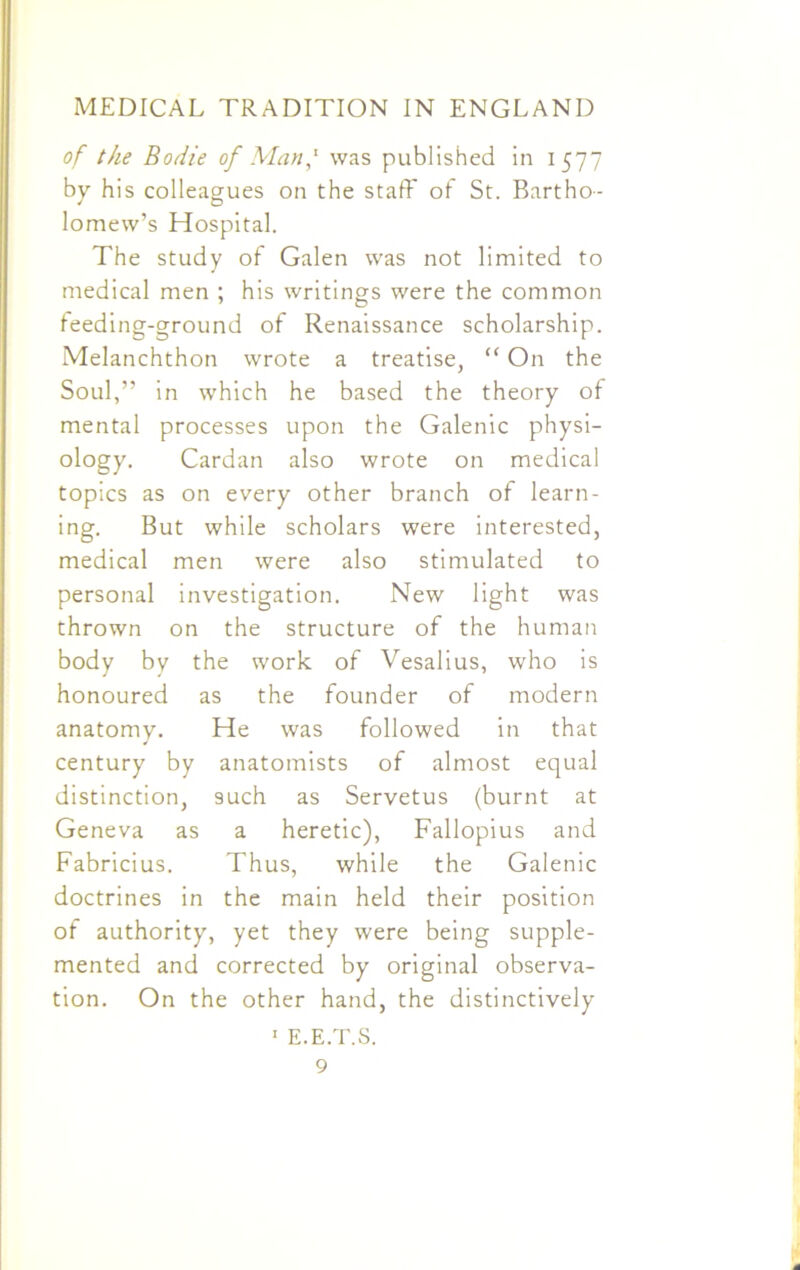 of the Bodie of Man,1 was published in 1577 by his colleagues on the staff of St. Bartho- lomew’s Hospital. The study of Galen was not limited to medical men ; his writings were the common feeding-ground of Renaissance scholarship. Melanchthon wrote a treatise, “ On the Soul,” in which he based the theory of mental processes upon the Galenic physi- ology. Cardan also wrote on medical topics as on every other branch of learn- ing. But while scholars were interested, medical men were also stimulated to personal investigation. New light was thrown on the structure of the human body by the work of Vesalius, who is honoured as the founder of modern anatomy. He was followed in that century by anatomists of almost equal distinction, 9uch as Servetus (burnt at Geneva as a heretic), Fallopius and Fabricius. Thus, while the Galenic doctrines in the main held their position of authority, yet they were being supple- mented and corrected by original observa- tion. On the other hand, the distinctively 1 E.E.T.S.