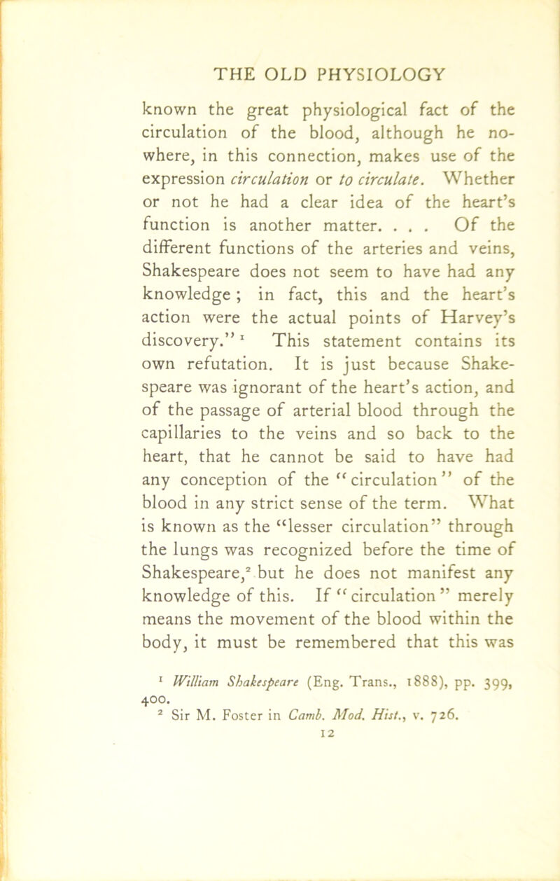 known the great physiological fact of the circulation of the blood, although he no- where, in this connection, makes use of the expression circulation or to circulate. Whether or not he had a clear idea of the heart’s function is another matter. . . . Of the different functions of the arteries and veins, Shakespeare does not seem to have had any knowledge ; in fact, this and the heart’s action were the actual points of Harvey’s discovery.”1 This statement contains its own refutation. It is just because Shake- speare was ignorant of the heart’s action, and of the passage of arterial blood through the capillaries to the veins and so back to the heart, that he cannot be said to have had any conception of the “ circulation ” of the blood in any strict sense of the term. What is known as the “lesser circulation” through the lungs was recognized before the time of Shakespeare,2 but he does not manifest any knowledge of this. If “ circulation ” merely means the movement of the blood within the body, it must be remembered that this was 1 William Shakespeare (Eng. Trans., 1888), pp. 399, 400. 2 Sir M. Foster in Camb. Mod. His/., v. 726.