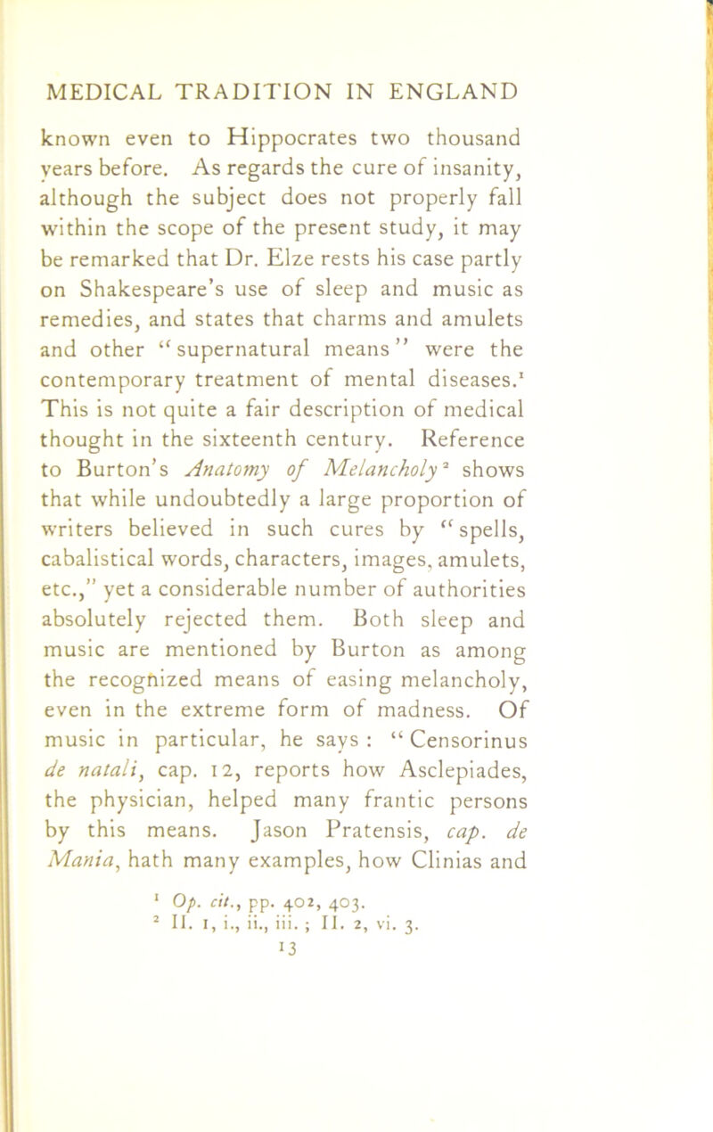 known even to Hippocrates two thousand years before. As regards the cure of insanity, although the subject does not properly fall within the scope of the present study, it may be remarked that Dr. Elze rests his case partly on Shakespeare’s use of sleep and music as remedies, and states that charms and amulets and other £f supernatural means” were the contemporary treatment of mental diseases.1 This is not quite a fair description of medical thought in the sixteenth century. Reference to Burton’s Anatomy of Melancholy2 shows that while undoubtedly a large proportion of writers believed in such cures by “ spells, cabalistical words, characters, images, amulets, etc.,” yet a considerable number of authorities absolutely rejected them. Both sleep and music are mentioned by Burton as among the recognized means of easing melancholy, even in the extreme form of madness. Of music in particular, he says : “ Censorinus de natali, cap. 12, reports how Asclepiades, the physician, helped many frantic persons by this means. Jason Pratensis, cap. de Mania, hath many examples, how Clinias and 1 Op. c\t., pp. 402, 403. 2 II. I, i., ii., iii. ; II. 2, vi. 3.