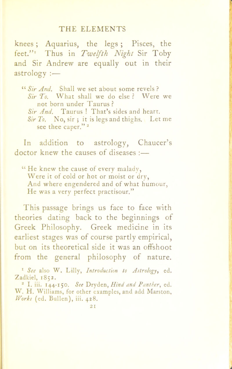 knees ; Aquarius, the legs ; Pisces, the feet.”1 Thus in Twelfth Night Sir Toby and Sir Andrew are equally out in their astrology :— “ Sir And. Shall we set about some revels? Sir To. What shall we do else ? Were we not born under Taurus ? Sir And. Taurus ! That’s sides and heart. Sir To. No, sir ; it is legs and thighs. Let me see thee caper.” 2 In addition to astrology, Chaucer’s doctor knew the causes of diseases :— “ He knew the cause of every malady, Were it of cold or hot or moist or dry, And where engendered and of what humour, He was a very perfect practisour.” This passage brings us face to face with theories dating back to the beginnings of Greek Philosophy. Greek medicine in its earliest stages was of course partly empirical, but on its theoretical side it was an offshoot from the general philosophy of nature. * See also W. Lilly, Introduction to Astrology, ed. Zadkiel, 1852. 2 I. iii. 144-150. See Dryden, Hind and Panther, ed. W. H. Williams, for other examples, and add Marston, Works (ed. Bullen), iii. 428.