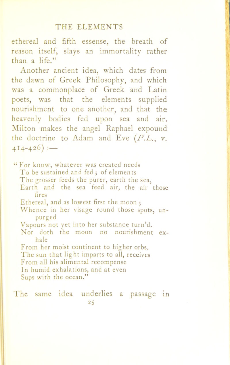ethereal and fifth essense, the breath of reason itself, slays an immortality rather than a life.” Another ancient idea, which dates from the dawn of Greek Philosophy, and which was a commonplace of Greek and Latin poets, was that the elements supplied nourishment to one another, and that the heavenly bodies fed upon sea and air. Milton makes the angel Raphael expound the doctrine to Adam and Eve (P.L., v. 414-426) :— “ Eor know, whatever was created needs To be sustained and fed ; of elements The grosser feeds the purer, earth the sea, Earth and the sea feed air, the air those fires Ethereal, and as lowest first the moon ; Whence in her visage round those spots, un- purged Vapours not yet into her substance turn’d. Nor doth the moon no nourishment ex- hale From her moist continent to higher orbs. The sun that light imparts to all, receives From all his alimental recompense In humid exhalations, and at even Sups with the ocean.” The same idea underlies a passage in
