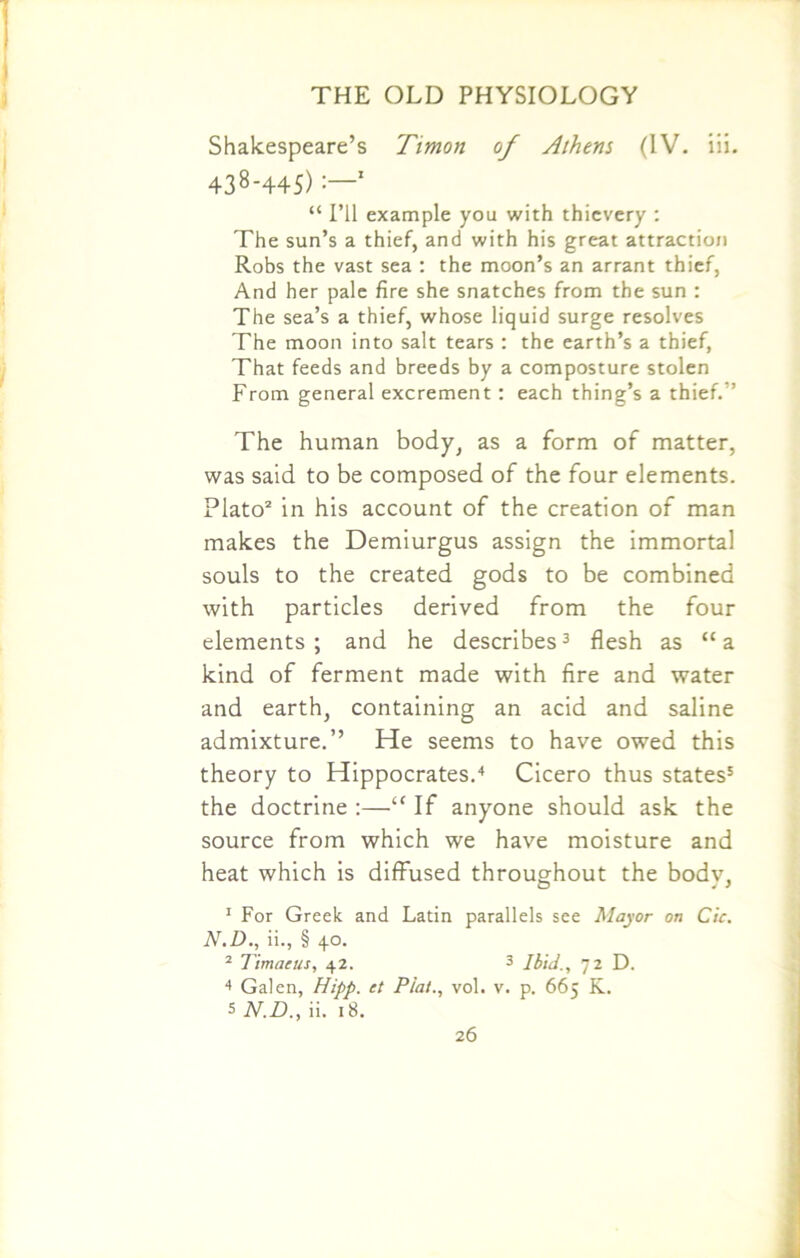 Shakespeare’s Timon of Athens (IV. iii. 438-445) :—1 “ I’ll example you with thievery : The sun’s a thief, and with his great attraction Robs the vast sea : the moon’s an arrant thief, And her pale fire she snatches from the sun : The sea’s a thief, whose liquid surge resolves The moon into salt tears : the earth’s a thief, That feeds and breeds by a composture stolen From general excrement: each thing’s a thief. ” The human body, as a form of matter, was said to be composed of the four elements. Plato2 in his account of the creation of man makes the Demiurgus assign the immortal souls to the created gods to be combined with particles derived from the four elements; and he describes3 flesh as “a kind of ferment made with fire and water and earth, containing an acid and saline admixture.’’ He seems to have owed this theory to Hippocrates.4 Cicero thus states5 the doctrine :—“ If anyone should ask the source from which we have moisture and heat which is diffused throughout the bodv, 1 For Greek and Latin parallels see Mayor on Cic. N.D., ii., § 40. 2 Timaeus, 42. 3 Ibid., 72 D. 4 Galen, Hipp. et Plat., vol. v. p. 665 K. 5 N.D., ii. 18.