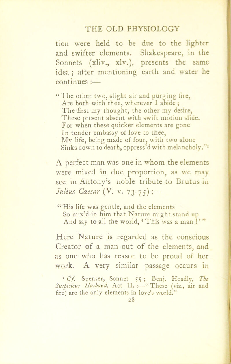 tion were held to be due to the lighter and swifter elements. Shakespeare, in the Sonnets (xliv., xlv.), presents the same idea ; after mentioning earth and water he continues :— “ The other two, slight air and purging fire, Are both with thee, wherever I abide ; The first my thought, the other my desire, These present absent with swift motion slide. For when these quicker elements are gone In tender embassy of love to thee, My life, being made of four, with two alone Sinks down to death, oppress’d with melancholy.’’1 A perfect man was one in whom the elements were mixed in due proportion, as we may see in Antony’s noble tribute to Brutus in Julius Caesar (V. v. 73-75) :— “H is life was gentle, and the elements So mix’d in him that Nature might stand up And say to all the world, ‘ This was a man ! ’ ” Here Nature is regarded as the conscious Creator of a man out of the elements, and as one who has reason to be proud of her work. A very similar passage occurs in 1 Cf Spenser, Sonnet 55 ; Benj. Hoadly, The Suspicious Husband, Act II. :—“ These (viz., air and fire) are the only elements in love’s world.” 2S