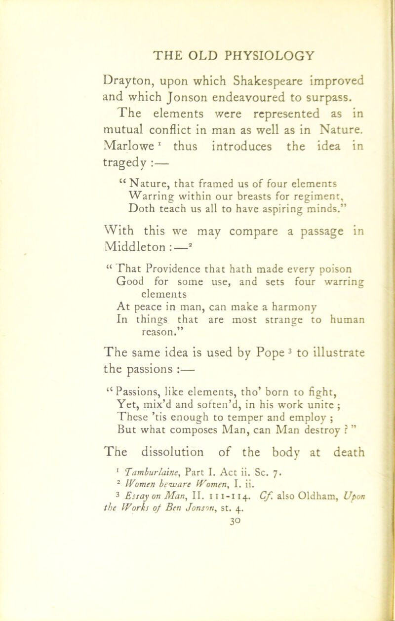 Drayton, upon which Shakespeare improved and which Jonson endeavoured to surpass. The elements were represented as in mutual conflict in man as well as in Nature. Marlowe1 thus introduces the idea in tragedy :— “ Nature, that framed us of four elements Warring within our breasts for regiment. Doth teach us all to have aspiring minds.” With this we may compare a passage in Middleton :—2 “ That Providence that hath made every poison Good for some use, and sets four warring elements At peace in man, can make a harmony In things that are most strange to human reason.” The same idea is used by Pope 3 to illustrate the passions :— “ Passions, like elements, tho’ born to fight, Yet, mix’d and soften’d, in his work unite ; These ’tis enough to temper and employ ; But what composes Man, can Man destroy ? ” The dissolution of the body at death 1 Tamburlabie, Part I. Act ii. Sc. 7. 2 Women beware Women, I. ii. 3 Essay on Man, II. 11 i-i 14. Cf. also Oldham, Upon the IVorbs 0/ Ben Jonson, st. 4.