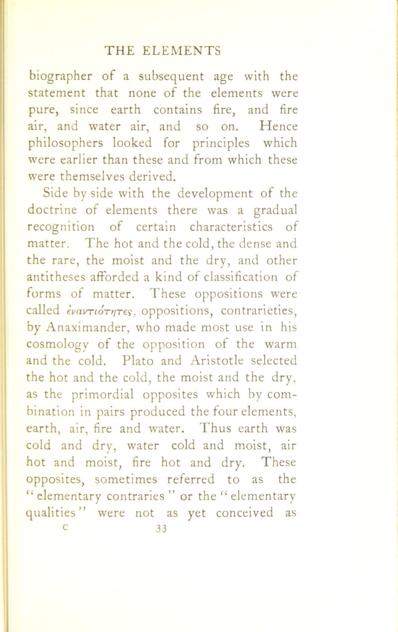 1 THE ELEMENTS biographer of a subsequent age with the statement that none of the elements were pure, since earth contains fire, and fire air, and water air, and so on. Hence philosophers looked for principles which were earlier than these and from which these were themselves derived. Side by side with the development of the doctrine of elements there was a gradual recognition of certain characteristics of matter. The hot and the cold, the dense and the rare, the moist and the dry, and other antitheses afforded a kind of classification of forms of matter. These oppositions were called evavTLOT>iTe<;, oppositions, contrarieties, by Anaximander, who made most use in his cosmology of the opposition of the warm and the cold. Plato and Aristotle selected the hot and the cold, the moist and the dry, as the primordial opposites which by com- bination in pairs produced the four elements, earth, air, fire and water. Thus earth was cold and dry, water cold and moist, air hot and moist, fire hot and dry. These opposites, sometimes referred to as the u elementary contraries ” or the “ elementary qualities” were not as yet conceived as