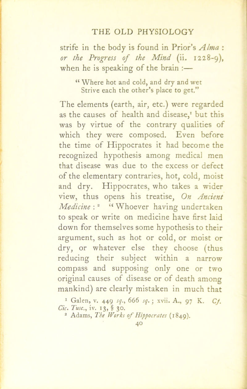 strife in the body is found in Prior’s Alma : or the Progress of the Mind (ii. 1228-9), when he is speaking of the brain :— “ Where hot and cold, and dry and wet Strive each the other’s place to get.” The elements (earth, air, etc.) were regarded as the causes of health and disease,1 but this was by virtue of the contrary qualities of which they were composed. Even before the time of Hippocrates it had become the recognized hypothesis among medical men that disease was due to the excess or defect of the elementary contraries, hot, cold, moist and dry. Hippocrates, who takes a wider view, thus opens his treatise, On Ancient Medicine : 2 “ Whoever having undertaken to speak or write on medicine have first laid down for themselves some hypothesis to their argument, such as hot or cold, or moist or dry, or whatever else they choose (thus reducing their subject within a narrow compass and supposing only one or two original causes of disease or of death among mankind) are clearly mistaken in much that 1 Galen, v. 449 sq., 666 sq. ; xvii. A., 97 K. Cf. Cic. Tusc., iv. 13, § 30. 2 Adams, The Works of Hippocrates (1849).