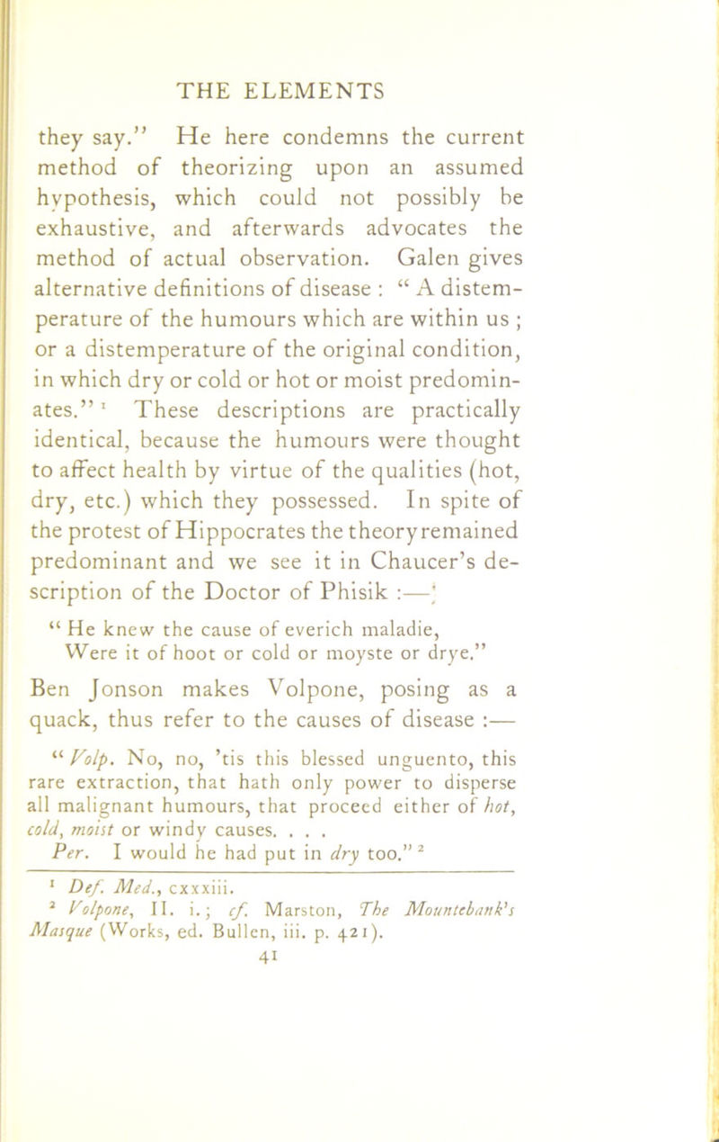 they say.” He here condemns the current method of theorizing upon an assumed hypothesis, which could not possibly be exhaustive, and afterwards advocates the method of actual observation. Galen gives alternative definitions of disease : “ A distem- perature of the humours which are within us ; or a distemperature of the original condition, in which dry or cold or hot or moist predomin- ates.”1 These descriptions are practically identical, because the humours were thought to affect health by virtue of the qualities (hot, dry, etc.) which they possessed. In spite of the protest of Hippocrates the theory remained predominant and we see it in Chaucer’s de- scription of the Doctor of Phisik :—* “ He knew the cause of everich maladie, Were it of hoot or cold or moyste or drye.” Ben Jonson makes Volpone, posing as a quack, thus refer to the causes of disease :— “ Folp. No, no, ’tis this blessed unguento, this rare extraction, that hath only power to disperse all malignant humours, that proceed either of hot, cold, moist or windy causes. . . . Per. I would he had put in dry too.” 2 1 Def. Med., cxxxiii. 2 Volpone, II. i.; cf. Marston, The Mountebank's Masque (Works, ed. Bullen, iii. p. 421).