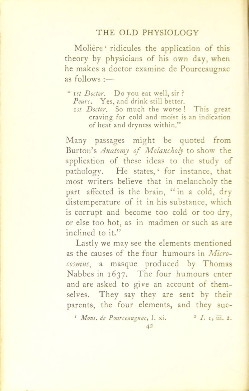 Moliere' ridicules the application of this theory by physicians of his own day, when he makes a doctor examine de Pourceaugnac as follows :— “ ist Doctor. Do you eat well, sir ? Pourc. Yes, and drink still better. ist Doctor. So much the worse ! This great craving for cold and moist is an indication of heat and dryness within.” Many passages might be quoted from Burton’s Anatomy of Melancholy to show the application of these ideas to the study of pathology. He states,3 for instance, that most writers believe that in melancholy the part affected is the brain, “ in a cold, dry distemperature of it in his substance, which is corrupt and become too cold or too dry, or else too hot, as in madmen or such as are inclined to it.” Lastly we may see the elements mentioned as the causes of the four humours in Micro- cosmus, a masque produced by Thomas Nabbes in 1637. The four humours enter and are asked to give an account of them- selves. They say they are sent by their parents, the four elements, and they7 suc- 1 Mons. de Pourceaugnac, I. xi. 2 1. 1, iii. 2.