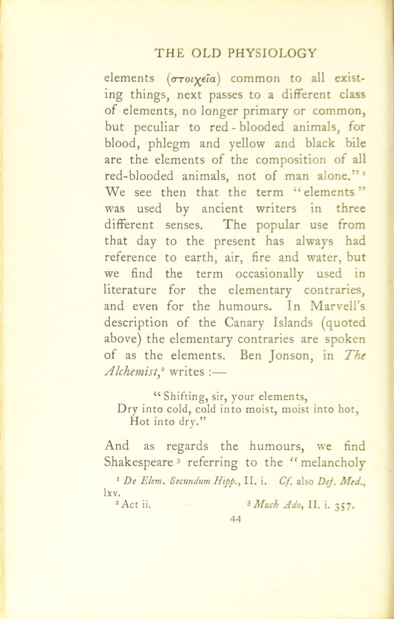 elements [aroL^eia) common to all exist- ing things, next passes to a different class of elements, no longer primary or common, but peculiar to red - blooded animals, for blood, phlegm and yellow and black bile are the elements of the composition of all red-blooded animals, not of man alone.”1 We see then that the term “elements” was used by ancient writers in three different senses. The popular use from that day to the present has always had reference to earth, air, fire and water, but we find the term occasionally used in literature for the elementary contraries, and even for the humours. In Marvell’s description of the Canary Islands (quoted above) the elementary contraries are spoken of as the elements. Ben Jonson, in The Alchemist * writes :— “ Shifting, sir, your elements, Dry into cold, cold into moist, moist into hot, Hot into dry.” And as regards the humours, we find Shakespeare3 referring to the “ melancholy 1 De Elem. Secundum Htpp., II. i. Cf also Dej. Med., lxv. 2 Act ii. 3 Much Ado, II. i. 357.