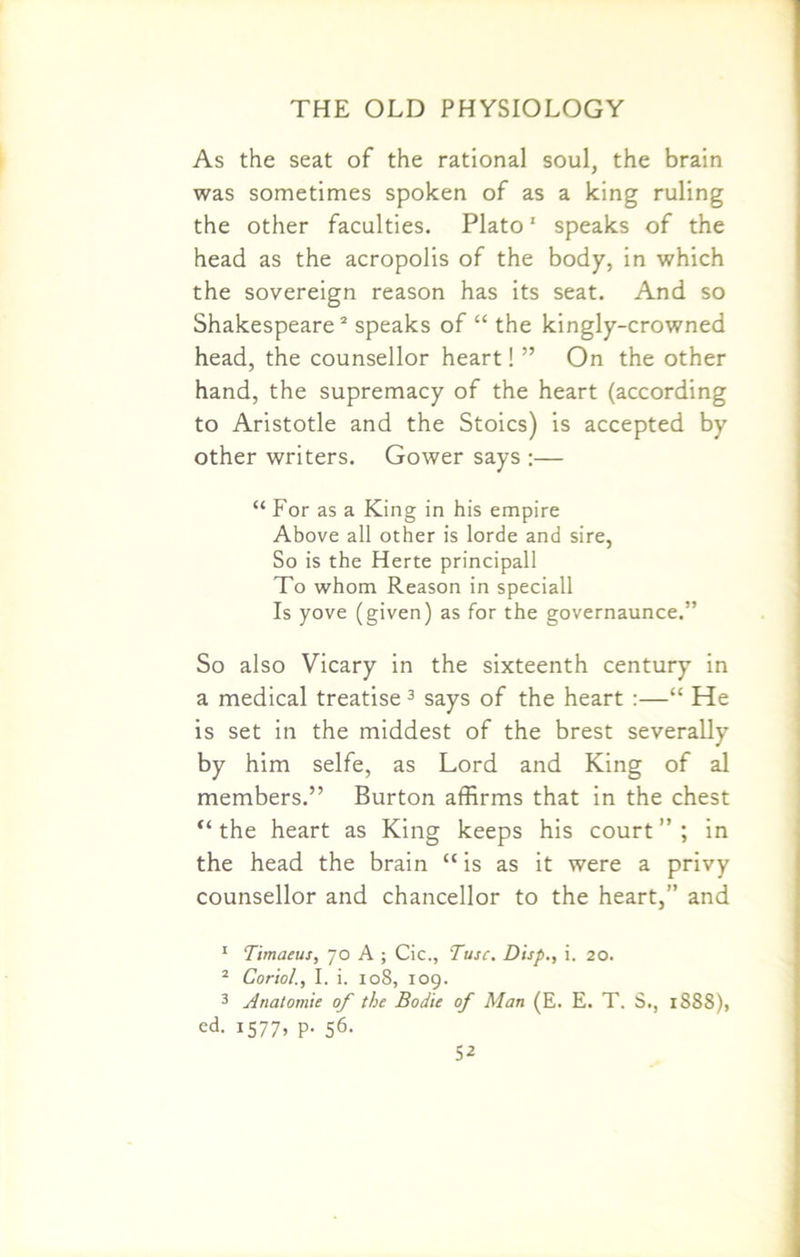 As the seat of the rational soul, the brain was sometimes spoken of as a king ruling the other faculties. Plato1 speaks of the head as the acropolis of the body, in which the sovereign reason has its seat. And so Shakespeare2 speaks of “ the kingly-crowned head, the counsellor heart! ” On the other hand, the supremacy of the heart (according to Aristotle and the Stoics) is accepted by other writers. Gower says :— “ For as a King in his empire Above all other is lorde and sire, So is the Herte principall To whom Reason in speciall Is yove (given) as for the governaunce.” So also Vicary in the sixteenth century in a medical treatise 3 says of the heart :—“ He is set in the middest of the brest severally by him selfe, as Lord and King of al members.” Burton affirms that in the chest “ the heart as King keeps his court ” ; in the head the brain “ is as it were a privy counsellor and chancellor to the heart,” and 1 Timaeus, 70 A ; Cic., Tusc. Disp., i. 20. 2 Coriol., I. i. 108, 109. 3 Anatomic of the Bodie of Man (E. E. T. S., 1888), ed. I577» P- S6-