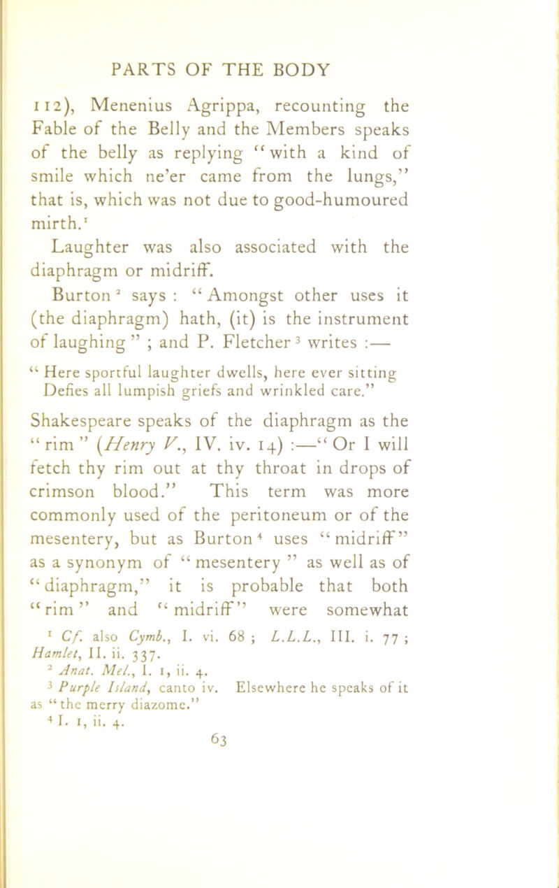112), Menenius Agrippa, recounting the Fable of the Belly and the Members speaks of the belly as replying “with a kind of smile which ne’er came from the lungs,” that is, which was not due to good-humoured mirth.1 Laughter was also associated with the diaphragm or midriff. Burton2 says : “ Amongst other uses it (the diaphragm) hath, (it) is the instrument of laughing ” ; and P. Fletcher 3 writes :— “ Here sportful laughter dwells, here ever sitting Defies all lumpish griefs and wrinkled care.” Shakespeare speaks of the diaphragm as the “ rim ” (Henry V., IV. iv. 14) :—“ Or I will fetch thy rim out at thy throat in drops of crimson blood.” This term was more commonly used of the peritoneum or of the mesentery, but as Burton4 uses “midriff” as a synonym of “ mesentery ” as well as of “ diaphragm,” it is probable that both “rim” and “midriff” were somewhat 1 Cf. also Cymb., I. vi. 68 ; L.L.L., III. i. 77 ; Hamlet, II. ii. 337. 2 Anat. Me/., I. 1, ii. 4. 3 Purple Island, canto iv. Elsewhere he speaks of it as “the merry diazome.” 4 I. 1, ii. 4.