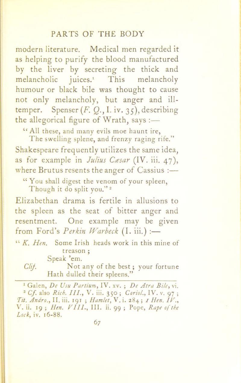 modern literature. Medical men regarded it as helping to purify the blood manufactured by the liver by secreting the thick and melancholic juices.1 This melancholy humour or black bile was thought to cause not only melancholy, but anger and ill- temper. Spenser (F. Q.s I. iv. 35), describing the allegorical figure of Wrath, says :— “All these, and many evils moe haunt ire, The swelling splene, and frenzy raging rife.” Shakespeare frequently utilizes the same idea, as for example in Julius Caesar (IV. iii. 47), where Brutus resents the anger of Cassius :— “ You shall digest the venom of your spleen, Though it do split you.”2 Elizabethan drama is fertile in allusions to the spleen as the seat of bitter anger and resentment. One example may be given from Ford’s Perkin Warbeck (I. iii.) :— “ K, Hen. Some Irish heads work in this mine of treason ; Speak ’em. Clij. Not any of the best; your fortune Hath dulled their spleens.” 1 Galen, De Usu Partium, IV. xv. ; De Atra Bile, vi. 2 Cf. also Rich. III., V. iii. 350 ; Coriol., IV. v. 97 ; Tit. Andro., II. iii. 191 ; Hamlet, V. i. 284 ; 1 Hen. IF., V. ii. 19 ; Hen. Fill., III. ii. 99 ; Pope, Rape of the Lock, iv. 16-88.
