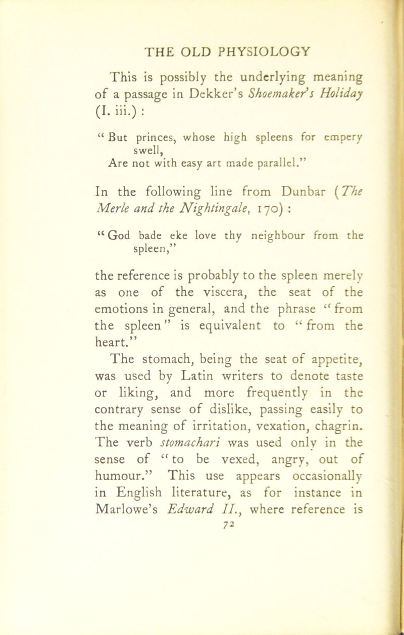This is possibly the underlying meaning of a passage in Deleter's Shoemaker s Holiday (I. iii.) : “ But princes, whose high spleens for empery swell, Are not with easy art made parallel.” In the following line from Dunbar (The Merle and the Nightingale, 170) : “ God bade elce love thy neighbour from the spleen,” the reference is probably to the spleen merely as one of the viscera, the seat of the emotions in general, and the phrase “ from the spleen ” is equivalent to “ from the heart.” The stomach, being the seat of appetite, was used by Latin writers to denote taste or liking, and more frequently in the contrary sense of dislike, passing easily to the meaning of irritation, vexation, chagrin. The verb stomachari was used only in the sense of “ to be vexed, angry, out of humour.” This use appears occasionally in English literature, as for instance in Marlowe’s Edward II., where reference is