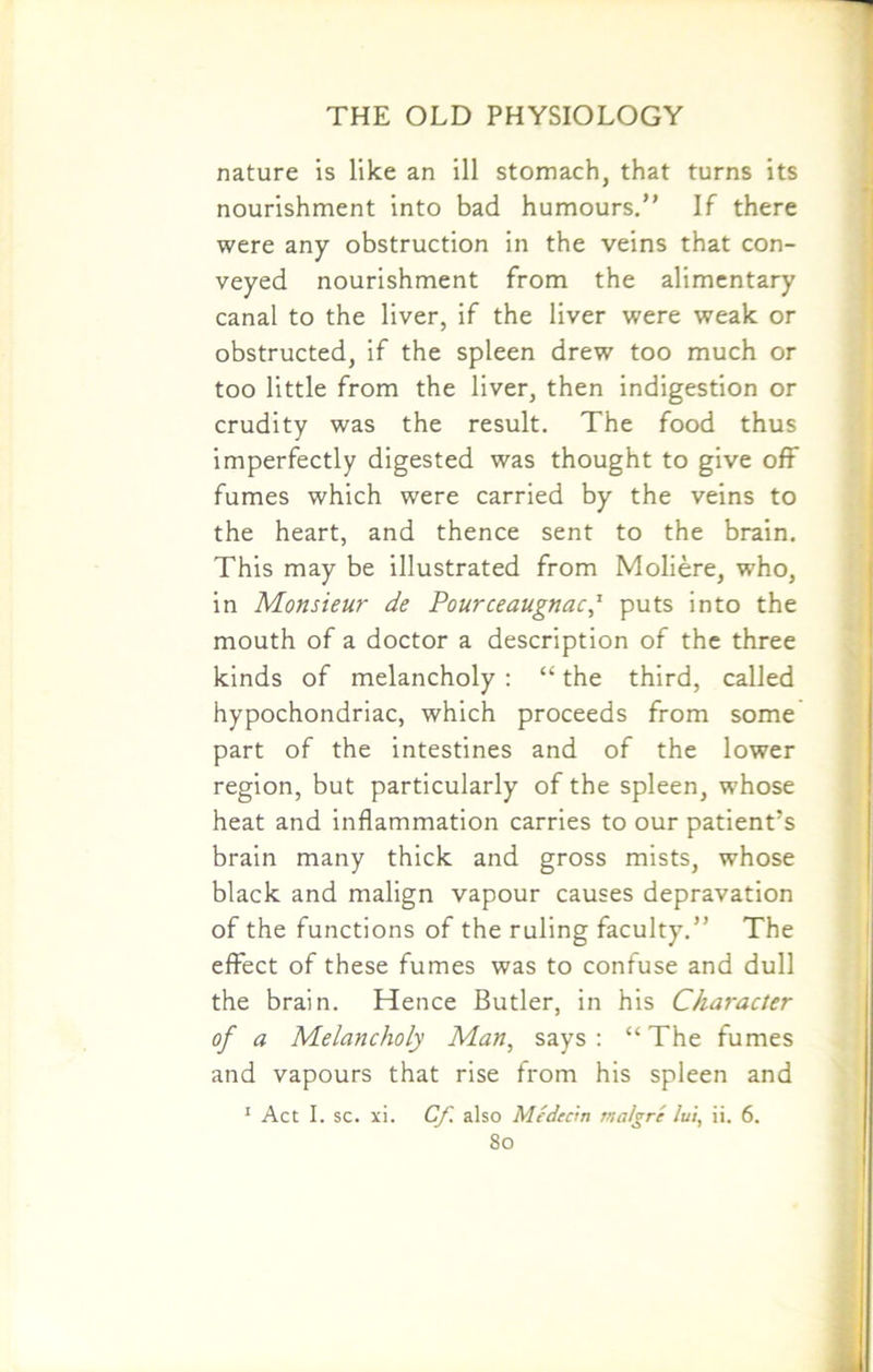 nature is like an ill stomach, that turns its nourishment into bad humours.” If there were any obstruction in the veins that con- veyed nourishment from the alimentary canal to the liver, if the liver were weak or obstructed, if the spleen drew too much or too little from the liver, then indigestion or crudity was the result. The food thus imperfectly digested was thought to give off fumes which were carried by the veins to the heart, and thence sent to the brain. This may be illustrated from Moliere, who, in Monsieur de Pourceaugnac,' puts into the mouth of a doctor a description of the three kinds of melancholy : “ the third, called hypochondriac, which proceeds from some part of the intestines and of the lower region, but particularly of the spleen, whose heat and inflammation carries to our patient’s brain many thick and gross mists, whose black and malign vapour causes depravation of the functions of the ruling faculty.” The effect of these fumes was to confuse and dull the brain. Hence Butler, in his Character of a Melancholy Man, says : “ The fumes and vapours that rise from his spleen and 1 Act I. sc. xi. Cf. also Medecin matgrc lui, ii. 6.