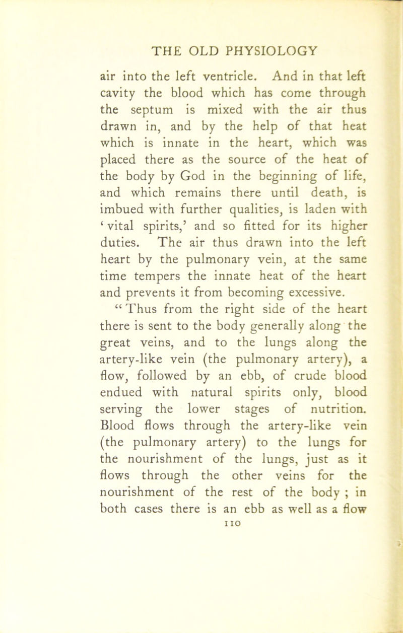 air into the left ventricle. And in that left cavity the blood which has come through the septum is mixed with the air thus drawn in, and by the help of that heat which is innate in the heart, which was placed there as the source of the heat of the body by God in the beginning of life, and which remains there until death, is imbued with further qualities, is laden with ‘ vital spirits,’ and so fitted for its higher duties. The air thus drawn into the left heart by the pulmonary vein, at the same time tempers the innate heat of the heart and prevents it from becoming excessive. “ Thus from the right side of the heart there is sent to the body generally along the great veins, and to the lungs along the artery-like vein (the pulmonary artery), a flow, followed by an ebb, of crude blood endued with natural spirits only, blood serving the lower stages of nutrition. Blood flows through the artery-like vein (the pulmonary artery) to the lungs for the nourishment of the lungs, just as it flows through the other veins for the nourishment of the rest of the body ; in both cases there is an ebb as well as a flow i io