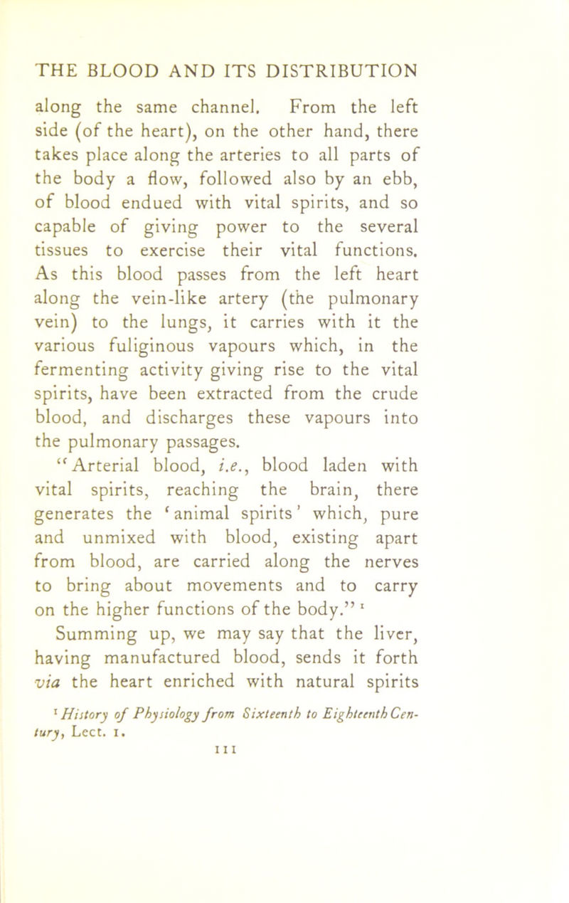 along the same channel. From the left side (of the heart), on the other hand, there takes place along the arteries to all parts of the body a flow, followed also by an ebb, of blood endued with vital spirits, and so capable of giving power to the several tissues to exercise their vital functions. As this blood passes from the left heart along the vein-like artery (the pulmonary vein) to the lungs, it carries with it the various fuliginous vapours which, in the fermenting activity giving rise to the vital spirits, have been extracted from the crude blood, and discharges these vapours into the pulmonary passages. ‘'Arterial blood, i.e., blood laden with vital spirits, reaching the brain, there generates the ‘animal spirits’ which, pure and unmixed with blood, existing apart from blood, are carried along the nerves to bring about movements and to carry on the higher functions of the body.” 1 Summing up, we may say that the liver, having manufactured blood, sends it forth via the heart enriched with natural spirits 1 History of Physiology from Sixteenth to Eighteenth Cen- tury, Lect. I.
