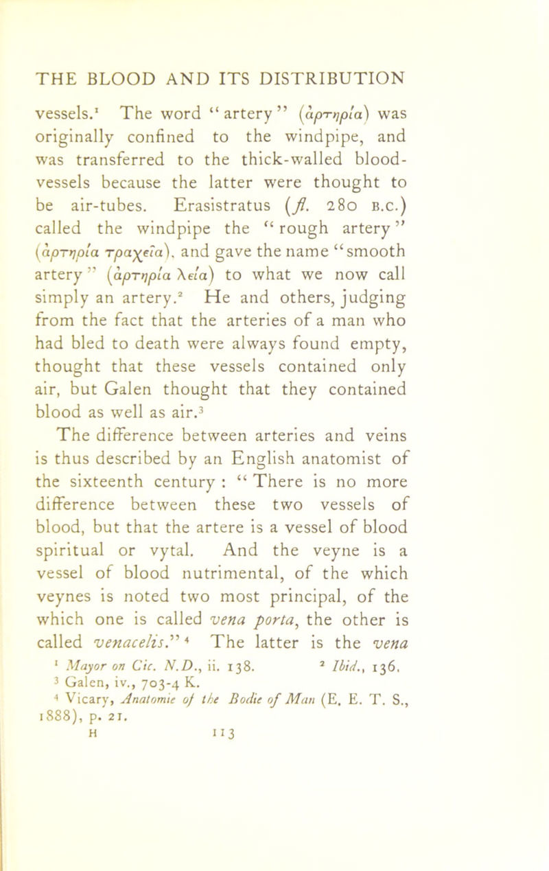 vessels.1 The word “artery” (up-Djpla) was originally confined to the windpipe, and was transferred to the thick-walled blood- vessels because the latter were thought to be air-tubes. Erasistratus (fl. 280 b.c.) called the windpipe the “rough artery” (apnjpla rpa^ia). and gave the name “smooth artery ” (aprripia \e!a) to what we now call simply an artery.2 He and others, judging from the fact that the arteries of a man who had bled to death were always found empty, thought that these vessels contained only air, but Galen thought that they contained blood as well as air.3 The difference between arteries and veins is thus described by an English anatomist of the sixteenth century : “ There is no more difference between these two vessels of blood, but that the artere is a vessel of blood spiritual or vytal. And the veyne is a vessel of blood nutrimental, of the which veynes is noted two most principal, of the which one is called vena porta, the other is called venacelis.”4 The latter is the vena 1 Mayor on Cic. N.D., ii. 138. 2 Ibid., 136. 3 Galen, iv., 703-4 K. 4 Vicary, Anatomic of the Bodic of Man (E. E. T. S., 1888), p. 21.